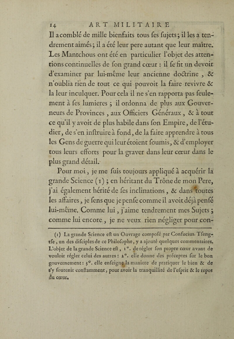 Il a comblé de mille bienfaits tous fes fujets; il les a ten¬ drement aimés ; il a été leur pere autant que leur maître. Les Mantchous ont été en particulier l’objet des attes¬ tions continuelles de fon grand cœur : il fe fît un devoir d’examiner par lui-même leur ancienne doctrine , de n’oublia rien de tout ce qui pouvoit la faire revivre de la leur inculquer. Pour cela il ne s’en rapporta pas feule¬ ment à fes lumières ; il ordonna de plus aux Gouver¬ neurs de Provinces , aux Officiers Généraux , de à tout ce qu’il y avoit de plus habile dans fon Empire, de l’étu¬ dier, de s’en inftruire à fond, de la faire apprendre à tous les Gens de guerre qui leurétoient fournis, de d’employer tous leurs efforts pour la graver dans leur cœur dans le plus grand détail. Pour moi, je me fuis toujours appliqué à acquérir la grande Science ( i) ; en héritant du Trône de mon Pere, j’ai également hérité de fes inclinations, de dans toutes les affaires, je fens que jepenfe comme il avoir déjà penfé lui-même. Comme lui, j’aime tendrement mes Sujets ; comme lui encore , je ne veux rien négliger pour con- (i) La grande Science eft un Ouvrage compofé par Confucius. Tfeng- tfe » un des difeipiesde ce Philofophe, y a ajouté quelques commentaires. L’objet de la grande Science eft, i°. dérégler fon propre cœur avant de vouloir régler celui des autres : z°. elle donne cîes préceptes fur le bon gouvernement: 30. elle enfeigne la maniéré de pratiquer le bien & de s’y foutenir conftamment, pour avoir la tranquillité de l’efprit 8c le repos du coeur.