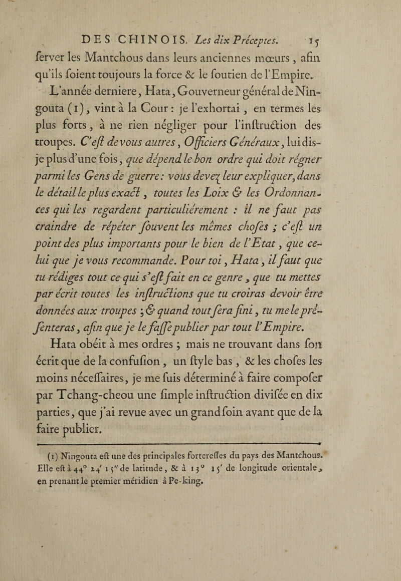 ferver les Mantchous dans leurs anciennes mœurs 3 afin qu’ils foienc toujours la force &c le foutien de l’Empire. L’année derniere, Hata^ Gouverneur général de Nin- goûta (i), vint à la Cour : je l’exhortai 3 en termes les plus forts 3 à ne rien négliger pour l’inftruétion des troupes. C’efl devons autres 3 Officiers Généraux 3 lui dis- je plus d’une fois 3 que dépend le bon ordre qui doit régner parmi les Gens de guerre: vous deve^leur expliquer, dans le détailleplus exacl 3 toutes les Loix & les Ordonnant ces qui les regardent particuliérement : il ne faut pas craindre de répéter Jouvent les mêmes chofes ; ce fi un point des plus importants pour le bien de l’Etat, que ce¬ lui que je vous recommande. Pour toi 3 Hata 3 il faut que tu rédiges tout ce qui s’efi fait en ce genre > que tu mettes par écrit toutes les infiruclions que tu croiras devoir être données aux troupes ; & quand toutfera fini 3 tu me le pré- fenteras > afin que je le fafiepublier par tout l’Empire. Hata obéit à mes ordres ; mais ne trouvant dans fou écrit que de la confufîon, un ftyle bas 3 & les chofes les moins néceffaires^ je me fuis déterminé à faire compofer par Tchang-cheou une fîmple inftru&ion divifée en dix parties 3 que j*ai revue avec un grand foin avant que de la faire publier. (1) Ningouta eft une des principales forteredes du pays des Mantchous. Elle eft à 440 2.4 15 de latitude, & à 130 15' de longitude orientale 9 en prenant le premier méridien à Pe-king.