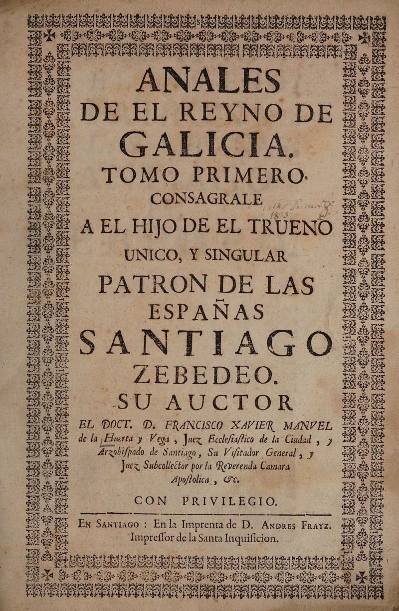 4d EN = ee 00 E f A 2H =u RR E E SO 5 13 3 TE ERE 5 AJEN SAL: Sh. * LO a AA o a ENEE e ea uibetbe CS AND do pd SS Rd RG haze. Ye 4 PITA INTA Y de rptr a AA o oca y no ANALES DE EL REYNO DE GALICIA. TOMO PRIMERO = CONSAGRALE ,. y A EL HIJO DE EL TRUENO UNICO, Y SINGULAR PATRON DE LAS ESPAÑAS SANTIAGO - ZEBEDEO. SU AUCTOR EL DOCT. D. FRANCISCO XAVIER MANVEL oi fado de Santiago, Su Vifitador General y y Juez, Subcollector por la Reverenda Camara 4Apojtolica , To CON PRIVILEGIO. a e a A PRES EN tramo : Enla Imprenta de D. Awbrzs FraYz. Impreílor de la Santa Inquificion. e e 7 A ESC ERE CU EU ERA Ae AR 7 Fu ES y a E ÓN % Ed E AT SLES A LAA “AS ARALAR RAR S dd CIO e a EN ROSAS AS al AU » qe 9 9 pda: + - BOTE E e 8 E as 0% des: ES -