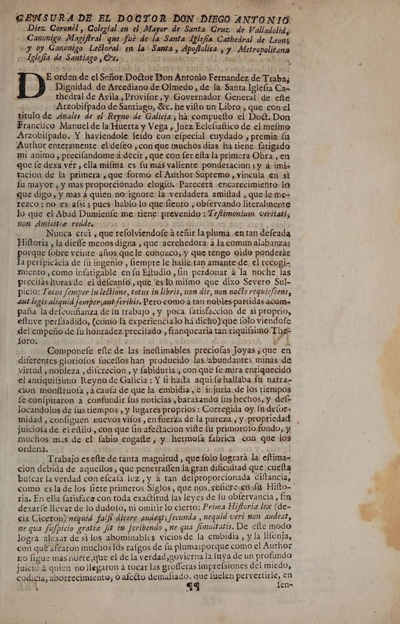 GENSURA'DE EL DOCTOR DON DIEGO ANTONIO Diez. Coronel, Colegial en el Mayor de Santa Cruz de Valladolid, Canonigo: Magifiral que fué de la Santa Iglefía Cathedral de Leon; “y 0y Ganomigo Lectoral. en la' Santa , Apofolica , y. Metropolitana ¡“Lglefía de Santiago , Ótcs á E orden de el Señor Dottor Don Antonio Fernandez de Traba; - Dignidad de Arcediano de Olmedo , de la Santa Iglefía Ca= thedral de Avila , Provifor, y Governador General de efte val Arzobifpado de Santiago, Sc. he vifto un Libro , que; con:el titulo de Anales de el Reyno de Galicia, ha compuelto el Doét. Don Franciíco Manuel de la Huerta y Vega , Juez Eclefiaftico de el mefimo Arzobiílpado. Y haviendole leído con:efpecial cuydado, premia (u Author enteramente elideíeo ,con que muchos dias há tiene. fatigado mi animo, preciflandome a decir , que con fer elta la primera Obra, en que [e dexa vér, ella miíma es lu mas valiente ponderacion 3 y á imiz tacion de la primera, que formó el Author Supremo , yincula en si íu mayor , y mas proporcionado elogio.: Parecera encarecimiento: lo que digo, y mas á quien no: ignore la «verdadera amiítad , que le me- rezco: no es aísi 5 pues hablo lo que:fiento , oblervando literalmente lo que el Abad Dumieníe me tiene prevenido: Te/fimoninin veritati, non Amicitie reade. Nunca crei , que refolviendofe a teñir la pluma en tan defeada Hiftoria , la diefle menos digna , que acrehedora a la comun alabanzas porque lobre veinte años que le conozco, y que tengo oido ponderar la perfpicacia de fu ingenio , fiempre le halle.-tan amante de. el recogi- miento ,como infatigable en lu Eltudio, fin perdonar á la noche las precilashorasde el délcanto, que eslo miímo que dixo Severo Sul- picio: Totus femper in lectione, totus inlibris, non die, non note requiefrens, aut legis aliquid femper,aut fcribis. Pero como a tan nobles partidas acom» paña la delconfianza de lu trabajo , y poca fatisfaccion de si proprio, eltuve perfuadido, (como la experiencialo há dicho) que [olo viendofe del empeño de fu honradez precilado , franquearia tan riquiísimo The- Loro. ”i | Componele efte de las ineftimables preciofas Joyas que en diferentes gloriofos fuceílos han producido las labundanres minas de virtad y nobleza , difcrecion, y fabiduria:, con que [e mira enriquecido cion monftruoía ,a cauía de que la embidia, e injuria de los tiempos te conípiraron a confundir Íus noticias ,baraxando lus hechos, y def- locandolos de ¡us tiempos , y lugares proprios : Corregida oy. (u detor- midad , configuen nuevos vifos , en fuerza de la pureza, y propricdad juiciofa de el etilo , con que lin afeétacion viíte fu primoroto fondo, y muchos mus de el fabio engaíte , y hermoía fabrica com que los ordena. | 10/g1 Trabajo es elte de tanta magnitud , que folo logrará la eftima= cion debida de aquellos, que penetrallen la gran dificultad que cuefta buícar la verdad con efcala luz, y a tan delproporcionada diltancia, como esla de los fiete primeros Siglos, que nos, refiero.enstu Hifto- ria. En ella fatisface con toda exaótitud las leyes de fu obfervancia, fin dexaríe llevar de lo dudotó, ni omitir lo cierto: Prima Hiftoria lex (de- cia Ciceron) nequid falfi dicere audeat; fecunda , nequid veri non audeat, ne qua fufpicio gratiz Jít im Jeribendo , ne que Jimultatis. De efte modo logra alexar de silos abominables viciosde la embidia, y la lifonja, con qué afearon muchoslos ralgos de lu plama;porque como el Author no ligue mas norre,que el de la verdad,govicrna la (uya de un profundo juicio a quien no llegaron á tocar las grofleras impresiones del miedo, codicia, aborrecimiento; O afeéto demiliado, que luelen pesgegunies en A en- a mM