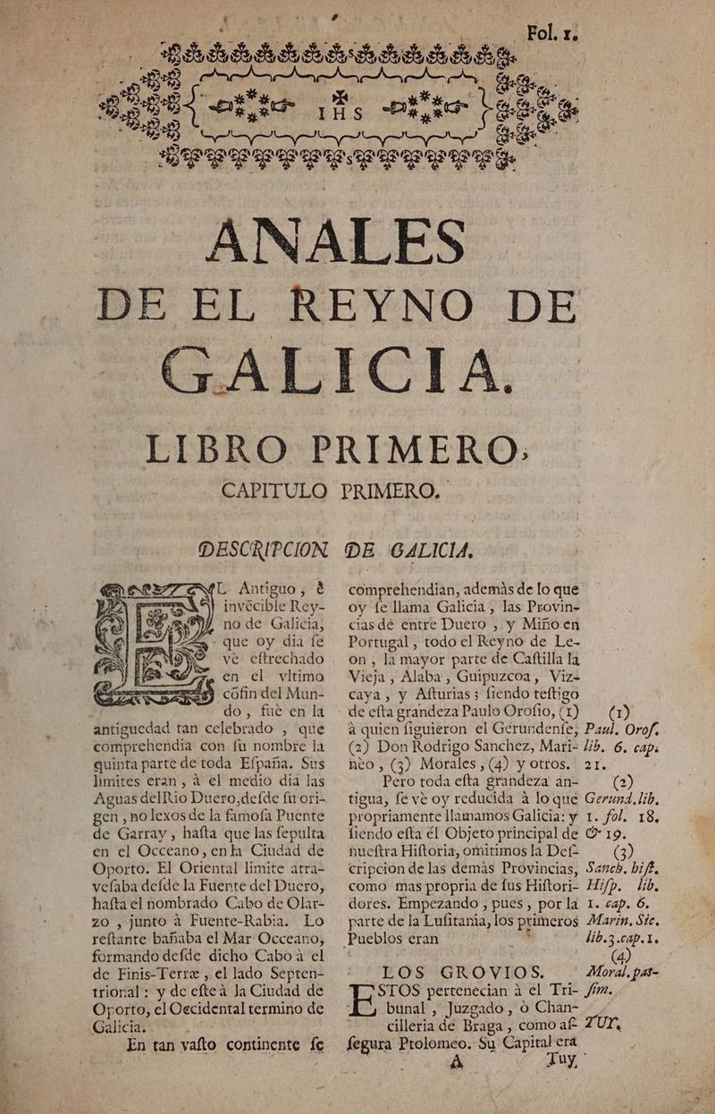 £ Fol. r. «qee e Aa As Pri suo ago 4 GAL ICIA. CAPITULO DESCRIPCION L Antiguo, € invecible Rey- no de Galicia, que Oy dia [e ve eftrechado ma En el vltimo ze cófin del Mun- do, fué en la antiguedad tan celebrado , que comprehendia con fu nombre la quinta parte de toda Efpaña. Sus limites eran, á el medio dia ] las Aguas delRio Duero,deíde fu ori- gen , nolexos de la fimofa Puente de Garray, hafta que las fepulta en el Occeano, enla Ciudad de Oporto. El Oriental limite atras velaba delde la Fuente del Duero, hafta el nombrado Cabo de Olar- zo , junto a Fuente-Rabia. Lo reftante bañaba el Mar Occeano, formando defde dicho Caboá el de Finis-Terre , el lado Septen- trional: y de eftea la Ciudad de Oporto, el Oecidental termino de Galicia. En tan vafto continente Íe PRIMERO. DE (GALICIA, comprehendian, además de lo que oy fe llama Galicia , las Provin- cias dé entre Duero , y Miño en Portugal , todo el Reyno de Le- on , la mayor parte de Caftilla la Vieja , Alaba , Guipuzcoa, Viz= caya, y Afturias; 5 iendo teftigo de efta grandeza Paulo Orofio, (1) (1) a quien figuieron el Gerundenfe, Paul, Orof, (2) Don Rodrigo Sanchez, Mari= lib. 6, caps neo , (3) Morales, (4) y otros. 21. Pero toda elta grandeza an- (2) tigua, fe vé oy reducida A lo qué Geruna. lib, propriamente llamamos Galicia: y 1. fol. 18, fiendo efta él Objeto principal de O 19. pueftra Hiftoria, omitimos la Def (3) cripcion de las demás Provincias, Sasch. bife, como mas propria de lus Hiftori- Hi/p. lib, dores. Empezando , pues, por la 1. cap. 6. parte de la Lulitania, los primeros Marin, Sic, Pueblos eran lib.3. e b Y LOS GROVIOS. Moral. pas- STOS pertenecian a el Tri- fm., bunal , Juzgado , O Chan- cilleria de Braga , como af ZUY, fegura Ptolomeo. Su Capital era 4 FJuy