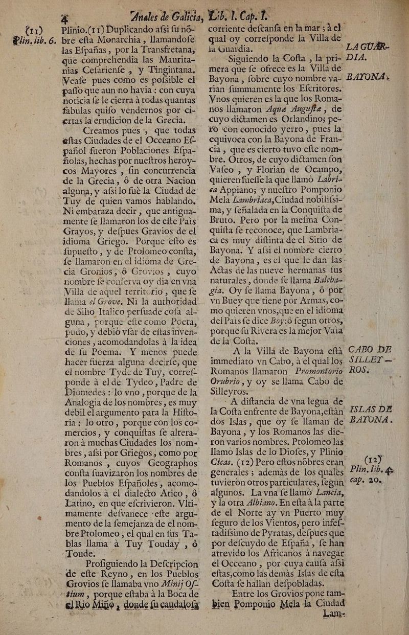 (11) Plinio.(11) Duplicando afíi fit nó- que comprehendia las Maurita- nias Cefarienfe , y Tingintana. WVeafe pues como es pofsible el paflo que aun no havia: con cuya noticia le le cierra a todas quantas fabulas quilo vendernos por ci- ertas la erudicion de la Grecia. Creamos pues *, que todas eftas Ciudades de el Occeano Ef- pañol fueron Poblaciones Efpa- ñolas, hechas por nueítros heroy- cos Mayores , fin concurrencia de la Grecia, O de otra Nacion “Tuy de quien vamos hablando, Ni embaraza decir , que antigua- mente [e llamaron los de efte Pais Grayos, y delpues Gravios de el idioma Griego. Porque efto es fupuefto , y de Ptolomeo confta, íe llamaron en cl idioma de Gre- cia Gronios,10 Grovios , Cuyo nombre fe conferva oy dia en vna Villa de aquel territorio , que le llama el Grove. Ni la authoridad guna , porque efte como Poeta, pudo, y debio víar de eftasinven- ciones , acomodandolas a la idea de lu Poema. Y menos puede hacer fuerza alguna decirle, que el nombre Tyde< de Tuy, cotref= ponde á el de Tydeo, Padre de Diomedes : lo vno , porque de la Analogía de los nombres , es muy ria; lo otro, porque con los co- mercios, y conquiítas [e altera- ron á muchas Ciudades los nom- bres, afsi por Griegos, como por Romanos , cuyos Geographos confta fuavizaron los nombres de los Pueblos Efpañoles , acomo- dandolos a el dialeéto Ático , 6 Latino, en que efcrivieron. Vlti- mamente defvanece :efte argu- mento de la [emejanza de el nom- bre Ptolomeo, el qual en lus Ta- blas llama a Tuy Touday , 6 «Foude: -. * Profiguiendo la Deferipcion Grovios fe llamaba yno Minij Of- qual oy correíponde la Villa de la Guardia. ee mera que fe ofrece es la Villa de rian fummamente los Efcritores. Vnos quierén es la que los Roma- nos llamaron .4que Augufiz, de YO con conocido yerro , pues la equivoca con la Bayona de Fran- cia , que es cierto tuvo efte nom- bre. Otros, de cuyo dittamen fon quieren fuelle la que llamo Labri- sa Appiano; y nueftro Pomponio ma, y feñalada en la Conquifta de quiíta fe reconoce, que Lambria- ca es muy diftinta de el Sitio de AYONA + Afttas de las nueve hermanas Íus vn Buey que tiene por Armas, co- mo quieren vnos,que en el idioma, del Paisfe dice Boy: fegun otros, porque lu Rivera es la mejor Vaia de la Cofta. y A la Villa de Bayona efta immediato vn Cabo, a el qual los Romanos llamaron Promontorio Silleyros. | - A diftancia de vna legua de la Cofta enfrente de Bayona, eltán dos Islas, que oy fe llaman de Bayona , y los Romanos las die- ron varios nombres. Ptolomeo las Cicas. (12) Pero eftos nobres eran generales; ademas de los quales tuvieron otros particulares, fegun algunos. La vna fe llamo Lancia, y la otra Albiano. En elta ala parte de el Norte ay vn Puerto muy tadiísimo de Pyratas, delpues que por defcuydo de Efpaña , fe han atrevido los Africanos a navegar el Occeano , por cuya cauía afsi eftas,como las demás Islas de elta Cofta fe hallan defpobladas. Entre los Grovios pone tam- Lam- CABO DE SILLEY-—- FSLAS DE BAYONA. (12) Plin. Lib. 4 CAP. 20».