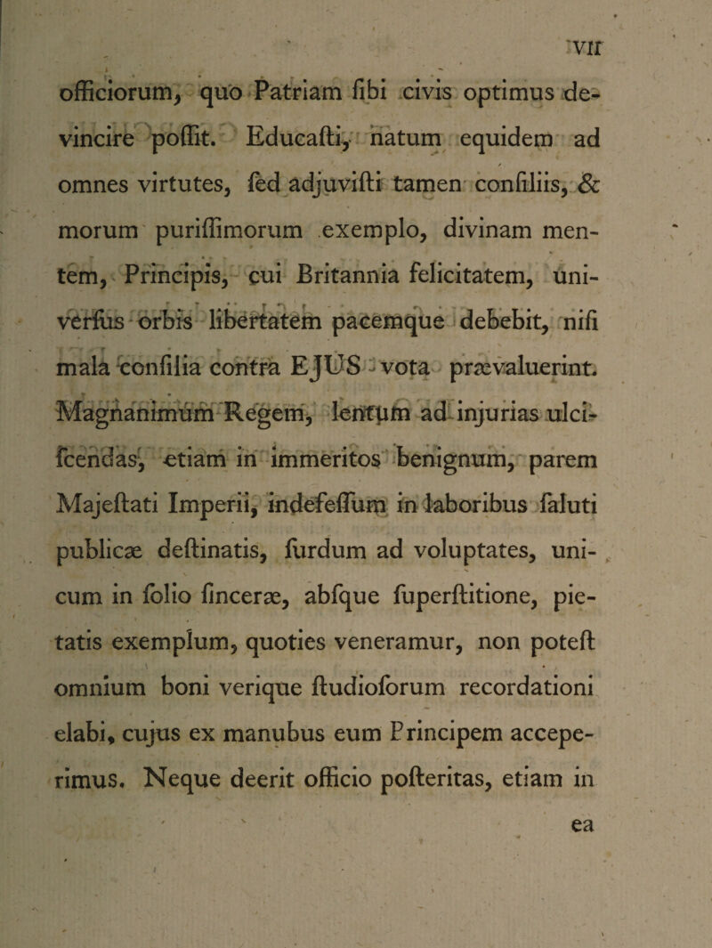 vir officiorum, quo Patriam fibi civis optimus de¬ vincire poffit. Educafti, natum equidem ad / omnes virtutes, fed adjuvifti tamen confiliis, & morum puriffimorum exemplo, divinam men- i • f . . tem, Principis, cui Britannia felicitatem, uni- r r •• »» . ,, . # verfus orbis libertatem pacemque debebit, nifi mala confilia contra EJUS - vota praevaluerint. * „ • Magnanimum Regem, lentum ad injurias ulci- fcendas, «tiam in immeritos benignum, parem Majeftati Imperii, indefeflum in laboribus faluti publicae deftinatis, iiirdum ad voluptates, uni¬ cum in folio fincerae, abfque fuperftitione, pie- ' »- tatis exemplum, quoties veneramur, non potefl: omnium boni verique ftudioforum recordationi elabi, cujus ex manubus eum Principem accepe¬ rimus. Neque deerit officio pofteritas, etiam in ea