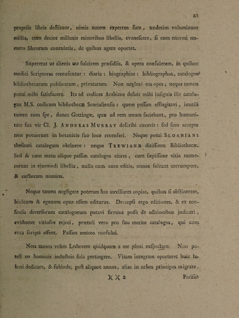 propriis libris defiituor, nimis autem expertus fum , undecim voluminum millia, cum decies millenis minoribus libellis, evanefeere, li cum enormi nu¬ mero librorum contuleris, de quibus agere oportet* • 'r ' Supererat ut alienis me fulcirem prsefidiis, & opera confulerem, in quibus' - ' \ » medici Scriptores recenfentur : diaria biographias : bibliographos, catalogos- bibliothecarum publicarum , privatarum. Non neglexi eas opes j neque tamen potui mihi fatisfacere. Ita ad codices Arabicos defuit mihi infignis ille catalo¬ gus M.S. codicum bibliothecae Scorialienfis : quem paffim efflagitavi, inutili tamen cum fpe , donec Gottingse, quae ad rem meam faciebant, pro humani¬ tate fua vir Cl. J. Andreas Murray deferibi curavit: fed fero accepta non potuerunt in botanicis fuo loco recenferi. Neque potui Sloaniani thefauri catalogum obtinere: neque Trewianje ditiffimae Bibliothecae, Sed & cum metu aliquo paffim catalogos citavi , cum faepiffime vitia nume¬ rorum in ejusmodi libellis , nulla cum. cura editis, annos foleant corrumpere, & audiorum nomina. Neque tamen negligere poteram has auxiliares copias, quibus fi abfiinerem» hiulcum & egenum opus effem editurus. Decerpfi ergo editiones, & ex con- fcnfu divexiorum catalogorum putavi firmius poffe de editionibus judicari , evidenter vitiofos rejeci, praetuli vero pro fuo merito catalogos, qui cum cura feripti effient. Paffim amicos confuUu. * A- * ^ Non tamen velim Ledtorem quidquam- a me pleni exfpedtare. Non po¬ te ft eo hominis induftria fola pertingere.. Vitam integram oporteret huic la¬ bori dedicare, & fubinde, poft aliquot annos, alias in urbes principes migrare, — )( )( % Parifiis