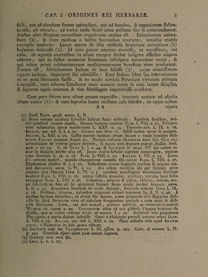 folii, aut ad alendum focum aptitudlne, aut ad baculos, & tuguriorum fuften- tacula, ad vincula, ad varias rudis feculi artes utilitate fua fe commendarent. Au&us adeo ftirpium mortalibus cognitarum cenfus e(l, Imitationem anima¬ lium (2) , & vires medicas a beluis hominibus revelatas, vctuftas multis exemplis laudavit: Liceat autem de iliis artificiis brutorum animalium (1) hactenus dubitafle (2). Id vero potuit omnino e ve nide, ut neceffitate, vei cafii, ab xgrotis mortalibus in ufum receptae herbae infignes eifedus aliquos ederent, qui in Faftos memoriae hominum inferiptos mererentur recipi, & qui iidem primi celeberrimorum medicamentorum beneficas vires revelarunt. Notum eft , Febricitantem Indum de lacu bibilfe (3) , cujus amarilTimam aquam invitus, imperante fiti admifilfet : Eum Indum febre fua intermittente ex eo potu liberatum fuiffe , & eo modo corticis Peruviani virtutem primum ir.notuiife, cum arbores Cinchonae nunc nomine notas in eum lacum delapfaSf & faporem aquis amarum & vim febrifugam impertiviffe conftaret. Cum puer fitiens non alium potum rependet, innotuit acetum ad afpidis idum valere (1): & cum leprofus homo mullum cafu bibiifet, in cujus cadum A 2 vipera (2) Conf. Plut. 'natur. L. II. (1) Draco vernam nanfeam fylveltris laducx fucco abftergit : Panthera faecibus, aco¬ niti lycodoni veneno clauiis, ltercore humano medetur Plin. L. Vili. c. 27.. Didamni vires vulnerarias cerva» monflrarunt L, XXV. n. <;?. Theophkast. L. IX. c. 16. Aeuan. var. leci. L. 1. c. to. Cicuro nat. Beor. 11. Sefeli eadem cerva» fe purgant. Aelian. L XLU. c. 50. Caflise partem ligneam alvum ducere a fi miis homines didi¬ cerunt Fali-op. pirrgant. Jhnpli-c. 95. JMungos radicem (K/empfrr Exot. fafe. HI. c. 10.) animalculum de viverra: genere devorat, & turum cum ferpente pugnat Au&ar. herb. amb. c 37. 5$. G. ab Orta L. I. c. 44. & Lochner in pvopr. diff, qui eadem ra¬ dice in maligno morbo ufus eft. Junco oculos futfufos capream conpungere, capram rubo Gkopon L. ig. c. ig Plin, L. Vili. c. <;<>. Aglian. L. VII. c. 14. Lauro fibi cervum mederi , quando chamaeleone comefto fibi nocuit Plin, L. VIII. c. 27. Elephantum olealtro ib. 1. c 27. Teftudinem contra ferpentis morfutn fe origano mu¬ nire Aelianus anim. L. VI. c. 11. Aro urfum intellina libi per hiemem pene connata vere liberare Idem L. VI. c. 3. eumdem mandragora venenatum formicas lambere Plin. L Vili. c. 27. annua fallidia graculos, perdices, merulas lauti foliis expurgare Plin. L. VIII c. 27. Columbas, turtures & rallos, helxine, anferes, ana¬ tes iideriiide eo fine uti Id. accipitres hieracii fucco oculis mederi Auli an, anim* L. II. c, 4?. Serpentem fenedant de oculis dejicere, foenlculo admoto Idem L. IX. c. 16. Pcfdices , ciconias, palumbos origanum vulneri imponere Id. L, V. c. 46. A canibus he»bam edentibus, ut alvum fibi ducant, artem purganda» alvi JEgyptios didl- ciffe Id. ibid. Parietariae vires ad calculum frangendum perinde a cane ajunt fe didi- cille Boccone. Canis, cui dati cocculi , gramen qua-fivit, ut venenum evomeret Wi..p„per cfc. aquat. p. 90. Contrayervae ufuin ab ove gibbofa Vigogua homines di¬ ti i cille , qute ea radice vefcatur Caler, di minerv. I. p. 2<;. fl ellebori vim purgantem AIelampus a capris dicitur habuilfe. Cervi a phalangio perculfi cancros edunt Pcin, L. VIII. c 27. A kli an. var. lefl. L. XIII. c. 50, Plura colleda vide apud An at g- lium, a Fabricio in bibi, graca editum. (2) Dubitavit ante me Valisnerius L. III, ojferv. p, 127. Caler, di minerv, L. IV, p. 342. Graminis afperi ufum pie* canum imputat, (}) Grofroi mat. med. &c, (j) Cels. L. v. c, 27.