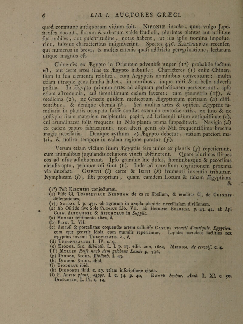 quod conmume antiquorum vitium fuit» Niponije incola:, quos vulgo Japo- ucnfes vocant , florum & arborum valde ftudiofl, plurimas plantas aut utilitate fua nobiles , aut pulchritudine , notas habent , ut fiia ipiis nomina impofue- rint, luisque charaderibus in (igniverint. Species 456. Kjempferus recenfet, qui numerus in brevi, & multis catenis quafi adftrida peregrinatione, ledarum utique magnus eft. Chinenfes ex Aygypto in Orientem adveniffe nuper (1*) probabile fadum eft, aut certe artes fuas ex jRgypto habuifleCharaderes (r) enim Chinen- /ium in fua elementa refoluti, cum Aegyptiis nominibus conveniunt; multa etiam utraque gens fimiiia habet, in moribus , inque miti & a bello adverfa politia. In /Egypto primum artes ad aliquam perfedionem pervenerunt, ipfa etiam aftronomia, cui fereniiiimum caelum faveret: tum geometria (if), & medicina (2) , ne Graecis quidem medicorum JEgyptiorum peritiam (a) difH- tentibus , & denique chemia (b . Sed multas artes & opificia /Egyptiis fa¬ miliaria in plantis occupata fuifle conflat exemplo textoriae artis, ex lino & ex goflypio fuam materiem recipientis: papiri, ad feribendi ufum antiquiflimse (c), cui arundinacea folia frequens in Nilo planta prima fu p pedita vi t. Navigia (d) ex eadem papiro fabricarunt, non alteri genti ob Nili frequcntillima brachia magis neceifaria. Denique zythum e) jEgypto debetur, vitium parciori ma¬ tri, & noftro tempore in eadem regione paratur (/)» Verum etiam vidum fuum ./Egyptiis fere unice ex plantis (g) repetierunt, cum animalibus jugulandis religione vindi abftinerent. Quare plurimas ftirpes eos ad ufus adhibuerunt. Ipfo gramine hic dulci, hominibusque & pecoribus alendis apto, primum ufi funt (/j). Inde ad cerealium cognitionem proxima via ducebat. Osiridi (/) certe & Isidi (i) frumenti inventio tribuitur. Nymphteam (i), fibi propriam , quam eamdem Lotum & fabam JEgyptiam, & (1*) Poft Kirchf.ri conjecturam. <i) Vide Cl. Turberville Needham de ea re libellum, & eruditas CI. de Guignf.« differtationes. (if) Suidas I. p. 47<>. ob agrorum in ampla planitie neceflariam divifionem. (2) Ab Oli ndc fi ve Sole Plinius Lib. Vll. ab Hermete Borrich. p. 43. 44. ab Api Clem. Alexander & Aeschylus in Supptic. (a) Homeri teftimonio «(Wr, (b) Plin. L. VII. (c) Amaufi & porcellana: coquendae artem callui fle Caylus recueil cCantiquit. Egyptien. cum ejus generis idola cum rnumiis reperiantur. Lapides caeruleos faditios rex «egyptius invenit Thkqphrast. a, 6, (d) Theophrastus L IV. c. 9. (e) Diodor. Sic. Biblioth. L. I. p. 17. edit. ann. 1604. JVIbieom. de cerevif, c. 4. (f) Myllur Reife nacb dem gelobten Laude p, -536, (g) Diodor. Sicul. Biblioth. 1. 43, (h; Diodor. Sicul. ibid. (i) Diudorus ibid. (b) Diodorus ibid, c. 27. etiam inferiptione citata. (1) P. Alpin piant, agypt. I. c. 34. p. 40, herbor, Amb. L, XI. C. 5®.