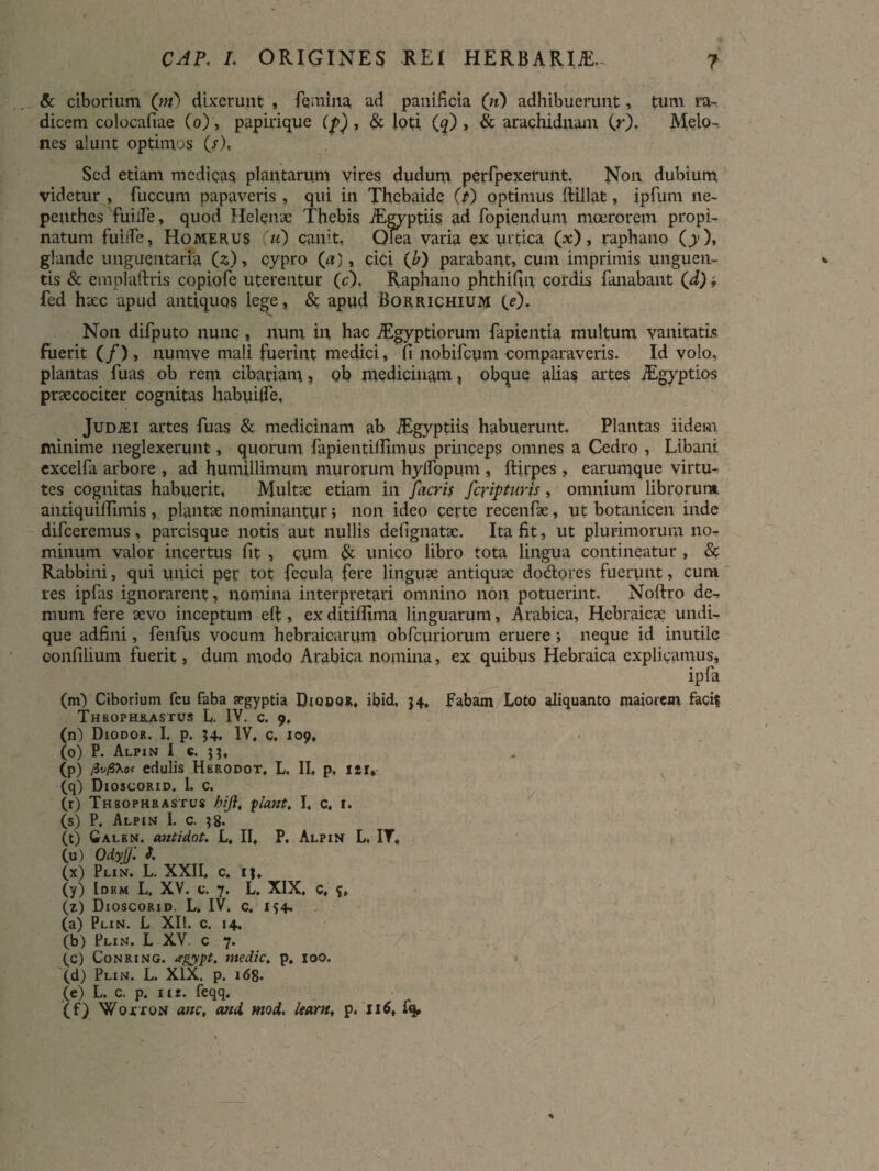 & ciborium (;«) dixerunt , femina ad panificia (;t) adliibuerunt, tum ra¬ dicem colocafiae (o), papirique (p) , & loti (q) , & arachidnam (r). Melo¬ nes alunt optimos (j)t Sed etiam medicas plantarum vires dudum pqrfpexerunt, Non dubium videtur , fuccum papaveris , qui in Thebaide (t) optimus ftillat, ipfum ne- penthes fuiife, quod Helenae Thebis iEgyptiis ad fopiendum moerorem propi¬ natum fuiife, Homerus (u) canit. Olea varia ex urtica (x), raphano (y), glande unguentaria («)» cypro (a), cici (b) parabant, cum imprimis unguen¬ tis & emplaftris copiofe uterentur (c). Raphano phthifin cordis fanabant ('d); fed haec apud antiquos lege, & apud Borrichium (e). Non difputo nunc , num in hac Aegyptiorum fapientia multum vanitatis fuerit (/), numve mali fuerint medici, fi uobifcum comparaveris. Id volo, plantas fuas ob rem cibariam % oh medicinam, obque alias artes iEgyptios praecociter cognitas habuiife, JuDiEi artes fuas & medicinam ab iEgyptiis habuerunt. Plantas iidem minime neglexerunt, quorum fapientiftlmus princeps omnes a Cedro , Libani excelfa arbore , ad humillimum murorum hyifopum , ftirpes , earumque virtu¬ tes cognitas habuerit. Multae etiam in /luris fcrtyturis, omnium librorum, antiquiffimis , plantae nominantur > non ideo certe recenfae, ut botanicen inde difeeremus , parcisque notis aut nullis defignatae. Ita fit, ut plurimorum no¬ minum valor incertus fit , cum & unico libro tota lingua contineatur , & Rabbini, qui unici per tot fecula fere linguae antiquae do&ores fuerunt, cum res ipfas ignorarent, nomina interpretari omnino non potuerint. Noftro de¬ mum fere aevo inceptum elt, ex ditifiima linguarum, Arabica, Hebraicae undi¬ que adfini, fenfus vocum hebraicarum obfcuriorum eruere ; neque id inutile confilium fuerit, dum modo Arabica nomina, ex quibus Hebraica explicamus, ipfa (m) Ciborium fcu faba fpgyptia DiQOQR, ibid. 54, Fabam Loto aliquanto maiorem facit Theophrastus L. IV. c. 9. (n) Diodor. I. p. 54, IV, c, 109, (0) P. Alpin I e. (p) y3v/SXoc edulis Hkrodot. L. II, p, izr, (q) Dioscorid. 1. c. (r) Theophrastus bijl, flant, I, c, 1. (s) P. Alpin 1. c. }8- (t) Calkn. antidot. L, II, P. Alpin L. IV, (u) OdyJJl d. (x) Plin. L. XXII, c. tj. (y) Idem L. XV. c. 7. L, XIX, C, (z) Dioscorid. L. IV. c, 154* (a) Plin. L XII. c. 14. (b) Plin. L XV. c 7. tc) Conring. agypt. medie, p, 100. (d) Plin. L. XIX. p. 168. (e) L. c. p, iis. feqq. (f) Woxtqn ane, and mod, leam, p. 116, fq. I