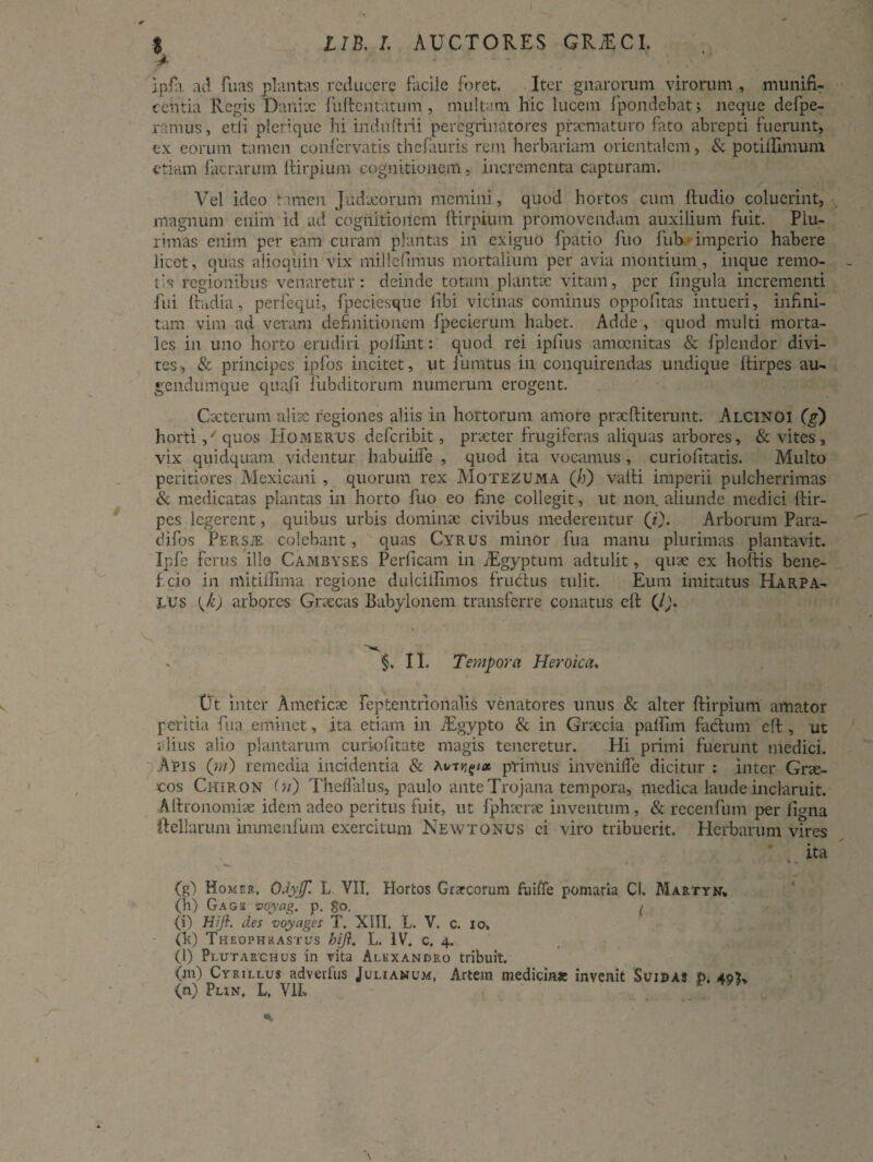 ipfa ad fuas plantas reducere facile foret. Iter gnarorum virorum , munifi¬ centia Regis Danix fullentatum , multam hic lucem fpondebat; neque defpe- ramus, etli plerique hi induftrii peregrinatores praematuro fato abrepti fuerunt, ex eorum tamen confervatis thefauris rem herbariam orientalem, & potillimum etiam facrarum ftirpium cognitionem, incrementa capturam. Vel ideo tamen Judxorum memini, quod hortos cum ftudio coluerint, magnum enim id ad cognitionem ftirpium promovendam auxilium fuit. Plu¬ rimas enim per eam curam plantas in exiguo fpatio fuo fub imperio habere licet, quas alioqiiin vix millefimus mortalium per avia montium, inque remo¬ tis regionibus venaretur: deinde totam plantae vitam, per lingula incrementi fui Radia, perfequi, fpeciesque libi vicinas cominus oppofitas intueri, infini¬ tam vim ad veram definitionem fpecierum habet. Adde , quod multi morta¬ les in uno horto erudiri pollint: quod rei iplius amoenitas & fplendor divi- res, & principes ipfos incitet, ut i unitus in conquirendas undique ftirpes au- gendumque quali fubditorum numerum erogent. Cacterum aliae regiones aliis in hortorum amore prxftiterunt. Alcinoi (g) horti,' quos Homerus deferibit, praeter frugiferas aliquas arbores, & vites, vix quidquam videntur habuilfe , quod ita vocamus , curiofitatis. Multo peritiores Mexicani , quorum rex Motezuma (/j) valli imperii pulcherrimas & medicatas plantas in horto fuo eo fine collegit, ut non. aliunde medici ftir¬ pes legerent, quibus urbis dominae civibus mederentur (*)• Arborum Para- difos Persje colebant, quas Cyrus minor fua manu plurimas plantavit. Ipfe ferus ille Cambyses Perficam in /Egyptum adtulit, quae ex hollis bene- f. cio in mitiflima regione dulciilimos fructus tulit. Eum imitatus Harpa¬ lus {k) arbores Graecas Babylonem transferre conatus cll (/;. §. II. Tempora Heroica. Ut inter Ameficae feptentrionalis venatores unus & alter ftirpium amator peritia fua eminet, ita etiam in iEgypto & in Graecia paftim factum eft , ut alius alio plantarum curiofitate magis teneretur. Hi primi fuerunt medici. Apis (?;/) remedia incidentia & Autprimus invenilfe dicitur : inter Grae¬ cos Chiron (») Theflalus, paulo ante Trojana tempora, medica laude inclaruit. Aftronomiae idem adeo peritus fuit, ut fphaerae inventum, & recenfum per figna ftellarum immenfum exercitum Newtonus ei viro tribuerit. Herbarum vires (g) Homer, OJyjf. L VII. Hortos Grarcorum fuiffe pomaria CI, Martyn» (h) Gagii voyag. p. go. ( (i) Hiji. des voyages T. XIII. L. V. c. io, (k) Theophrastus hiji. L. IV. c, 4. (l) Plutarchus in vita Alexandro tribuit. (m) Cyrillus adverfus Julianum, Artem medicinae invenit Scidas P, 40?» (n) Phn. L, V1L