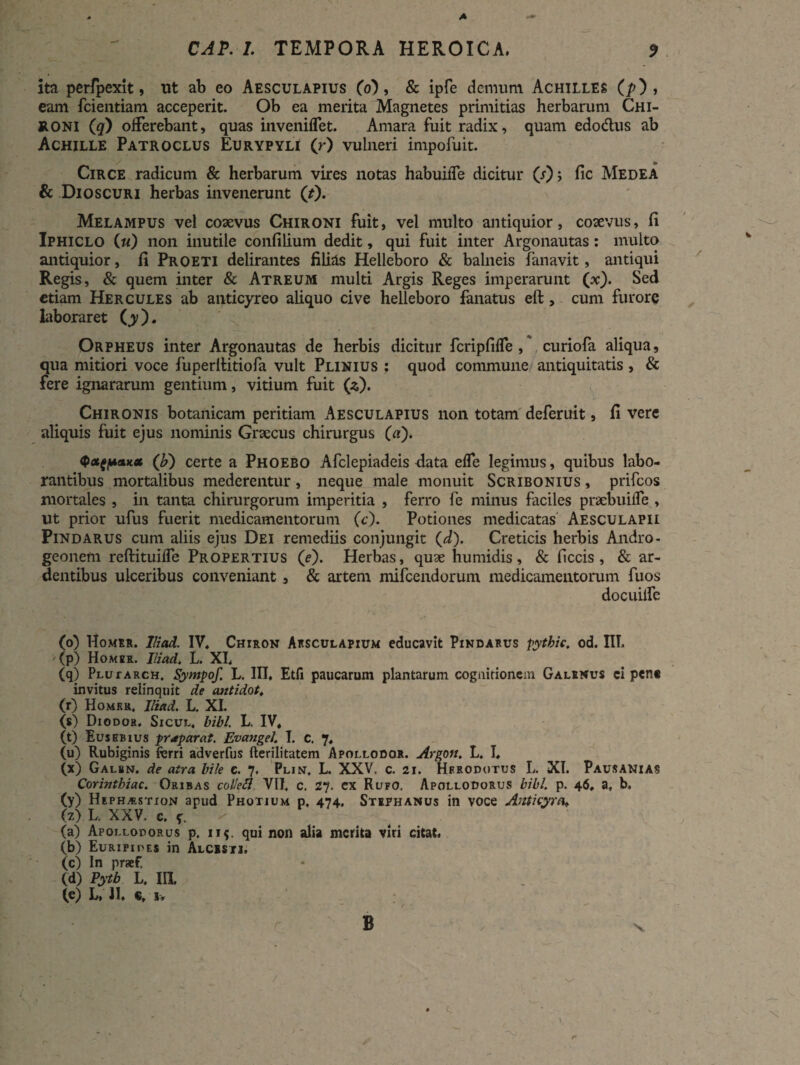 ita perfpexit, ut ab eo Aesculapius (6), & ipfe demum Achilles (/>), eam fcientiam acceperit. Ob ea merita Magnetes primitias herbarum Chi¬ roni (q) offerebant, quas inveniflet. Amara fuit radix, quam edo dius ab Achille Patroclus Eurypyli (r) vulneri impofuit. Circe radicum & herbarum vires notas habuiife dicitur (r); fic Medea & Dioscuri herbas invenerunt (t). Melampus vel coaevus Chironi fuit, vel multo antiquior, coaevus, (i Iphiclo («) non inutile confilium dedit, qui fuit inter Argonautas: multo antiquior, fi Proeti delirantes filias Helleboro & balneis fanavit, antiqui Regis, & quem inter & Atreum multi Argis Reges imperarunt (x). Sed etiam Hercules ab anticyreo aliquo cive helleboro fanatus eft, cum furore laboraret (y). Orpheus inter Argonautas de herbis dicitur fcripfifle , curiofa aliqua, qua mitiori voce fuperltitiofa vult Plinius ? quod commune antiquitatis , & fere ignararum gentium, vitium fuit (*). Chironis botanicam peritiam Aesculapius non totam deferuit, fi vere aliquis fuit ejus nominis Graecus chirurgus (a). Q*tP*K* (b) certe a Phoebo Afclepiadeis data effe legimus, quibus labo¬ rantibus mortalibus mederentur, neque male monuit Scribonius , prifeos mortales , in tanta chirurgorum imperitia , ferro fe minus faciles pncbuilTe , ut prior ufus fuerit medicamentorum (c). Potiones medicatas Aesculapii Pindarus cum aliis ejus Dei remediis conjungit (d). Creticis herbis Andro- geonem reftituilfe Propertius (e). Herbas, quae humidis, & ficcis, & ar¬ dentibus ulceribus conveniant, & artem mifcendorum medicamentorum fuos docuilfe (o) Homrr. lliad. IV. Chiron Aesculapium educavit Pindarus pythic. od. IIT. '(p) Homer. lliad. L. XI. (q) Plutarch. Sympof. L. III, Etfi paucarum plantarum cognitionem Galenus ci pen* invitus relinquit de antidot. (r) Homru, lliad. L. XI. (s) Diodor. Sicul, bibi. L. IV, (t) Eusebius praparat. EvangeJ. I. c. 7, (u) Rubiginis fierri adverfus fterilitatem Apollodor. Argott. L. I, (x) Galen. de atra bile c. 7, Plin. L. XXV. c. 21. Herodotus L. XI. Pausanias Corinthiae. Oribas colei7 VII, c. 27. ex Rufo. Apollodorus bibi. p. 46, a. b. (y) Heph^stion apud Photium p, 474. Stephanus in voce Anticyra* (z) L. XXV. e. s, (a) Apollodorus p. 115. qui non alia merita viri citat, (b) Euripides in Alcbsti, (c) In praef.