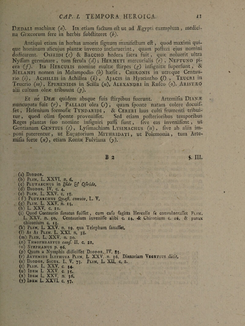 v Djedali machinae (a). Ita etiam facium eft ut ad iEgypti exemplum , medici¬ na Graecorum fere in herbis fubftiteret ('b). Antiqui etiam in herbas amoris lignum manifeftum eft , quod maximi qui¬ que hominum alicujus plantae invento inclaruerint, quam pofteri ejus nomini dedicarent. Osiridi (c) & Baccho hedera facra fuit, quae noluerit ultra Nyllam germinare, tum ferula (d); Hermeti mercurialis (e) , Neptuno pi¬ cea (/). Ita Herculis nomine multae ftirpes (g) inlignitsc fuperfunt, & Melampi nomen in Melampodio (h) hae fit, Chironis in utroque Centau- rio (i), Achillis in Achillea (k) , Ajacis in Hyacintho (/) , Teucri in Teucrio (m), Epimenidis in Scilla (;/), Alexandri in Rufco (o). Aristjeo alii cultum oleae tribuunt (p). Et ne De/e quidem absque fuis ftirpibus fuerunt. Artemilia DlANiE nuncupata fuit (r), Palladi olea (r), quam fponte natam colere docuif- fet. Helenium formofae Tyndaridi, & Cereri laus culti frumenti tribui¬ tur , quod olim fponte provenilfet. Sed etiam pofterioribus temporibus Reges plantas fuo nomine infigniri pafti funt, five eas inveniflent, ut Gentianam Gentius (i), Lyfimachiam Lysimachus (ii) , fivc ab aliis im¬ poni paterentur, ut Eupatorium Mithridati , ut Polemonia, tum Arte¬ milia forte (x), etiam Romae Fulviana (y). m ' / B Z $. III. (a) DrouoR. (b) Plin, L. XXVI, n. 6, ( (c) Plutarchus in JJide & Ofiride, (d) Diodor. IV. c. 4, ' r\ ■ . (e) Plin, L. XXV. c. itf. ( f) Plutarchus Quaji, conviv, L. V, (g) Plin. L. XXV. n. i*. (h) L. XXV. c. 21. (i) Quod Cantaurio fanatus fuiflet, cum cafu fagitta Herculis fe eo nvul ne reflet Plin. L. XXV. n. 50. Centaurium invenifle alibi c. 14, <& Chironiuni c. 16» & panax chironium c. 13. (k) Plin. L. XXV. n. 19. qua Telephum fanalftt, (l) Ai Ai Plin. L. XXI. n, 38. (m) Plin. L. XXV. n. 20. (n) Theophrastus cauf, II. c, 22. (o) Stephanus p. 96. (p) Quam a Nymphis didiciflet Diodor.,JV. 83. (r) Artemide Ilithuia Plin, L XXV.-n 36, Dianariam Vigitivs dicit, (s) Diodor, Sicul. L. V. 73. Plin, L. XII, c, 2. (t) Plin. L. XXV. c 34. {u) Idem L XXV c, 3$. (x) Idem L. XXV, n. 36. (y) I»im L. XXVI. c. 37,