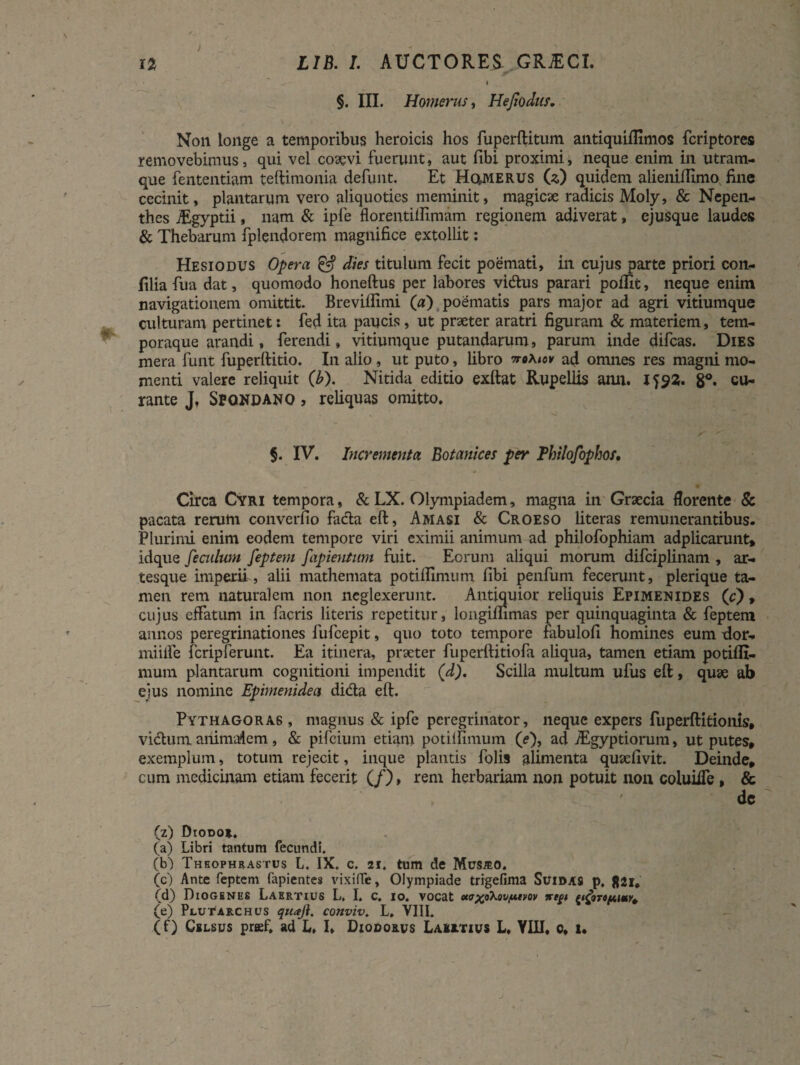 4 §. III. Homerus, Hejiodits. Non longe a temporibus heroicis hos fuperftitum antiquiffimos fcriptores removebimus, qui vel coaevi fuerunt, aut fibi proximi, neque enim in utram¬ que fententiam teftimonia defunt. Et Homerus 00 quidem alieniffimo fine cecinit, plantarum vero aliquoties meminit, magicae radicis Moly, & Nepen- thes jEgyptii, nam & ipfe florentiliimam regionem adiverat, ejusque laudes & Thebarum fplendorem magnifice extollit: Hesiodus Opera & dies titulum fecit poemati, in cujus parte priori con- jfilia fua dat, quomodo honeftus per labores vi&us parari poflit, neque enim navigationem omittit. Breviliimi («) poematis pars major ad agri vitiumque culturam pertinet: fed ita paucis, ut praeter aratri figuram & materiem, tem¬ poraque arandi, ferendi, vitiumque putandarum, parum inde difcas. Dies mera funt fuperftitio. In alio, ut puto, libro 7ro\tov ad omnes res magni mo¬ menti valere reliquit (b). Nitida editio exftat Rupellis ami. 8°. cu¬ rante J, Sfqndano , reliquas omitto. §. IV. Incrementa Botanices per Philofophof, Circa Cyri tempora, & LX. Olympiadem, magna in Graecia florente & pacata rerum converfio facta eft, Amasi & Croeso literas remunerantibus. Plurimi enim eodem tempore viri eximii animum ad philofophiam adplicarunt» idque feculum feptem fapientum fuit. Eorum aliqui morum difciplinam , ar¬ tesque imperii , alii mathemata potiffimum fibi penfum fecerunt, plerique ta¬ men rem naturalem non neglexerunt. Antiquior reliquis Epimenides (c) , cujus effatum in facris literis repetitur, longimmas per quinquaginta & feptem annos peregrinationes fufeepit, quo toto tempore fabulofi homines eum dor- miiife fcripferunt. Ea itinera, praeter fuperftitiofa aliqua, tamen etiam potiffi¬ mum plantarum, cognitioni impendit (d). Scilla multum ufus eft, quae ab ejus nomine Epimenide a di&a eft. Pythagoras , magnus & ipfe peregrinator, neque expers fuperftitionis, vicium animatam, & pifeium etiam potilfimum (e), ad TEgyptiorum, ut putes, exemplum, totum rejecit, inque plantis folis alimenta quaefivit. Deinde, cum medicinam etiam fecerit (/), rem herbariam non potuit non coluiffe , & de ' (z) Dtooo». (a) Libri tantum fecundi. (b) Theophrastus L. IX. c. 21. tum de Mus^o. (c) Ante feptem Capientes vixiflfe, Olympiade trigefima Suidas p. 821. (d) Diogenes Laertius L, I. c. 10. vocat otc^o\ovfA.tvov %t£t ^oTt/nmr^ (e) Plutarchus quaji. conviv. L. VIII. (f) Celsus prfff. ad L, I. Diodorus Laertius L, YHI, c, 1.