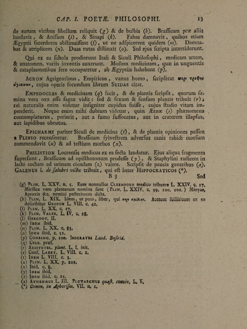 CAP. I. POETiE. PHILOSOPHI. de earum viribus libellum reliquit (g) & de bulbis (h). Braflicam prse aliis laudavit, & Anifum (;'), & Sinapi (k). Fabas damnavit, quibus etiam jEgyptii facerdotes abftinuilfent (/), ut ne adfpicerent quidem (ni). Damna¬ bat & atriplicem (n). Duas rutas diltinxit (o). Sed ejus fcripta interciderunt» Qui ex ea fchola prodierunt Itali & Siculi Philofophi, medicam artent, & anatomen, variis inventis auxerunt, Mollem medicinam, quae in unguentis & cataplasmatibus fere occuparetur , ab JEgyptiis habebant (p), Acron Agrigentinus, Empiricus, vanus homo, fcripferat mp fyiwuv, cujus operis fecundum librum Suidas citat, Empedocles & medicinam (q) fecit, & de plantis fcrlpfit, quarum fe¬ mina vera ova efle fagax vidit: fed & fexum & fenfum plantis tribuit O) » rei naturalis enim videtur inflgniter cupidus fuifle, cujus Audio vitam im¬ penderit. Neque enim mihi dubium videtur, quin iEtnae (s) phaenomena contemplaturus, perierit, aut a fumo fuifocatus, aut in craterem illapfus, aut lapidibus obrutus, Epicharmi pariter Siculi de medicina ('t) , & de plantis opiniones paflim a Plinio repenfentur. Braflicam fylveftrem adverfus canis rabidi morfum commendavit (w) & ad teftium morbos (x). Philistion Locrenfis medicus ex ea feda laudatur. Ejus aliqua fragmenta fuperfunt , Braflicam ad opifthotonum prodelfe (jy) , & Staphylini radicem in lade codam ad urinam ciendam (*) valere. Scripfit de paucis generibus (a). Galenus 1. de falubri viftu tribuit, qui eft inter Hippocraticos (*). B 3 Sed (g) Plin, L. XXV, n, Eum nonnullos Clbemporo medico tribuero L. XXIV, c. 17. Mirifica vero plantarum nomina funt (Plin, L, XXIV. c, 99, 100. 101,) Minyas, Aproxis &c. nemini pofteriorem dicta, (h) Plin. L. XIX. Idem, ut puto, liber, qui nyt Acetum feiiliticum ex €3 defcribitur Geopon L. VIII. c, 42» (i) Plin. L. XX. c. 17, (k) Plin. Valer. L« IV, C, 28» (l) Hf.rodot. II, (m) Idem ibid, (n) Plin. L, XX, c. (o) Idem ibid. c, 51« (p) Conring. p. ioo. Isocrates Lwd. Bujlrid, (q) Crls, prsef. (r) Aristotbl. piant. L. I. init. (s) Conf, Larrt. L. VIII. c, 2, (t) Idem L. VIII. c. j. (u) Plin. L. XX. p. 201« 00 Ibid. c. g. (y) Idem ibid, (z) Idem ibid. c, 15, (a) Athbnzbus L. III. Plittarchus L* V* C) Comm. in Apborifm, VII, n, j.