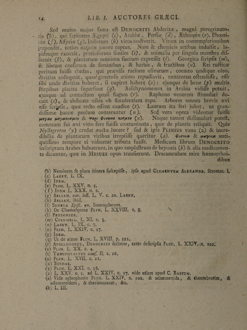 U Sed rnuito major fama eft Democriti Abderitae, magni peregrinato-. ris (b), qui lapientes jEgypti (e), Arabiae , Perfise, (.'d) , /Ethiopise (e), Phoeni¬ ciae (/), Alfyrise (g), Incjorum (/>) viros audiverit. Vitam in contemplationibus impendit, totius nat urse amore captus. Nam & ch e micis artibus indulfit, la¬ pidesque excoxit, pretioforum fimiles (i), & animalia per lingula membra dif- jfecuit (Ji), & plautarum omnium fuccunt exprelfit (/), Georgica fcripfit (ni), & librum caularum de feminibus , & herbis, & fructibus (?/). Rei ruftiese peritum fuilfe credas, qui prsevifa raritate olivarum , coemto undique oleo, divitias collegerit, quas'generofo animo repudiavit, contentus oftendilfe, elfe libi unde divitias haberet, fi cupiret habere (o) : ejusque de bene (p) multis ftirpibus placita fuperfunt (q). Aefchynomenen in Arabia vidiife potuit, cjusque ad contactum quafi fugam (r). Raphano venerem ftimulari do¬ cuit & abdicata cibis ob flatulentiam rapa. Arbores omnes brevis sevi dfe fcrjplit, quse redo e flent caudice (t), Laurum ita feri jubet, ut gran- diilirnse baccse paulum conterantur (u). Sed vera opera videntur fuifle fjbtyxt pityctKnfjAOf & irtp Korpov (x). Neque tamen diffimulari poteft, communi fui sevi vitio fere fuifle contaminata, quse de plantis reliquit. Quis NyHegreton {'y) credat noctu lucere 'i fed & ipfe Plinius vana (2,) & incre¬ dibilia de plantarum viribus irrepfiife queritur (a). $u<ru* & pnym» anti- quiifimo tempore ei videntur tributa fuifle. Medicum librum Democrito inferiptum Arabes habuerunt, in quo emplaftrum de bryonia (b) & alia medicamen¬ ta dicuntur, quse in Mesues opus tranfierunt. Dracunculum mire hsemorrhoi- dibus (V) Neminem fe plura itinera fufeepifle, ipfe apud Clfmintbm Alexandjl Stromat, L (c) Laert, L. IX. (d) Idem, (e) Plin, L. XXV. n. (f) Idem L. XXX, n, 2, (g) Aelian. var. leti, L. V, c. 20, Labrt, (h) Aelian, ibid. (i) Seneca Epift. 90. Smaragdorum, (k) De Chamaeleonte Plin, L. XXVIII, c, 8, X (l) Petronius, (m) Columell. L. XI. c, 3, (n) Laert. L, IX. c. 7, • (o) PnN, L, XXIV, c, i 7, (p) Idem, (q) Ut de aizoo Plin, L. XVIII. p, 121,. (r) Apollodorus, Democriti fe&ator, certe defcripflt Plin, L, XXIY.m, 102, (s) Plin, L; XX. c, 4. ^ (t) Theophrastus cauf. II, c. 16, (u) Plin. L. XVII, c, u, (x) Sui das, (y) Plin, L. XXI, c. 3 6, (z) L. XXV. c. ad L. XXIV, c, 17, vide etiam apud C, Bassum, (a) Vide aglaophotin Plin, L. XXIV. n, 102, & achaimenida, & theombrotim, & adamantidem, & therionarcam, &c,