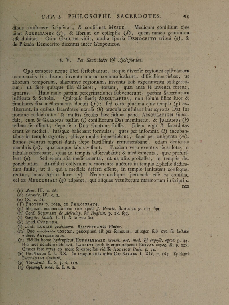 0AP. /. PHILOSOPHI, SACERDOTES, «va¬ dibus conducere fcripferat, & confirmat Mesue. Medicum confiiium ejw citat Aurelianus (c) , & librum de epileplia (i), quem tamen genuinum, eife dubitat. Olim Gellius vidit, multa fpuria Democrito tribui (e), & de Pfeudo Democrito dicemus inter Geoponicos. ' / §. V. Ver Sacerdotes & Afclepiadas. Quo tempore neque libri fcribebantur, neque diverfse regiones epiftolamm commerciis fua fecum inventa mutuo communicabant, difficillime fiebat, ut aliorum temporum, aliarumve regionum, inventa aut experimenta colligeren¬ tur: ut fere quisque fibi difceret, eorum , quae ante fe inventa forent y ignarus. Huic malo partim peregrinationes fubvenerunt, partim Sacerdotun*. inllituta & Scholae. Quisquis fuerit Aesculapius , non folum filios fuos & familiares fua medicamenta docuit (/): fed certe plurima ejus templa (g) ex- ftiterunt, in quibus facerdotes lucrofa (/j) oracula confulentibus aegrotis Dei fui nomine reddebant: & multis feculis haec fiducia penes Aesculapium fuper- fuit, cum & Galenus paffim (i) confiliorum Dei meminerit, & Julianus ([k) teftem fe oiferat, faepe fe a Deo fanatum fuilfe. Iidem ergo & facerdotes erant & medici, fuasque habebant formulas , quas per infomnia (/) incuban¬ tibus in templo aegrotis , aliisve modis impertiebant, faepe per aenigmata (W)~ Bonos eventus aegroti donis faepe lautiffimis remunerabant, edam dedicatis membris («), quaecunque laboraviifent. Eosdem vero eventus facerdotes in tabulas referebant, quas in templis adfervabant y & medicamenta, quae profuii- fent (o). Sed etiam alia medicamenta, ut ea ufus probaflet, in templis de¬ ponebantur. Aurifabri collyrium a moriente audtore in templo Ephefio dedica¬ tum fuilfe, ut ii, qui a medicis deferti eifent, in templo fanitatem confcque- rentur, locus Aetii docet <p). Neque undique fpernenda eife ea confilia, vel ex Mercuriali (9) adparet, qui aliquas vetuliorum marmorum infcriptio- nes (c) Ac ut. III, c. 16, (d) Chronie. IV, c, i* (e) IX. c. iz. (f) Photius p, ioa*. ex PamosTRATe, (g) Magnam enumerationem vide apud J. Henric. Schulzs p. 117, fqt, (h) Conf. Schwarz de Acfculap, & Bygiein, p, ig, fqq. , (i) Sintplic, f acuit. L, II, & in vita fua, (k) Apud Cyrillum. (l) Conf. Lucian bwfotMtrcu. Aristophanes Plutur. (m) Quo *woy\mtre» uteretur, praeceptum eft per fomnum, ut aeger fub eve fe lactate videret Artemidorus. (n) Fi<ftilis homo hydropicus Hunoirtmark itivent. art. mecl. £5? expofit. *grot. p4 49, Hic mos nondum obfolevit, Laureti oculi & crura adpendi Brkvai. voyetg,. II. p, 2Z$, Omnes fere artus eo more fc exprelfos vidiffe Addison Italy. p. $4, (•) GautiRus L L. XX. In templo arcis «ibis Cos Strabo L, XIV, p, $6y, Epidauri- Pausanias Corinth. , : (jp) Tetrabibl. K. S. }. C, 1x2» (q) Gymnaji, med. L, L «, 1,