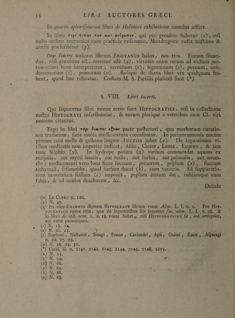 In quarto aphorifmorum libro de Hellebort exhibitione cautelas adfert. In libro tottmv tuv kxt av^uvov, qui pro genuino habetur (o) , etfi nullo ordine anatomica cum pracSticis mifcentur, Mandragora radix triftibus & anxiis praefcribitur (jp). fixixy.f unicum librum Erotanus habet, nos tres. Eorum fecun¬ dus, nifi genuinus elt, meretur elfe (q), virtutes enim rerum ad vi&um per- tiiventium bene interpretatur 5 cerealium (r), leguminum (s), potuum, con¬ dimentorum (/) , pomorum (/<)• Reliqui de diaeta libri vix quidquam ha¬ bent, quod huc referatur. Codices M. S. Parifiis plufculi funt (*). $. VIII. Lib ri incerti. ' Qui fequuntur libri minus certo funt Hippocratici , etfi in colle&ione noftra Hippocrati infcribuntur, & eorum plerique a veteribus cum Cl. viri nomine citantur. > Ergo in libri vtgi $ixitjj? o£tc*v parte pofteriori, qua morborum curatio¬ nes traduntur , fatis multa medicamenta recenfentur. In peripneumonia nucem pineam cum meile & galbano lingere Auctor jubet (x). De leguminum vi¬ ribus medicatis non imperite judicat, Allio., Cicere, Lente, Lupino , & jam tunc Silphio (y). In hydrope potum (x) varium commendat aquam ex mefpilis, aut myrti baceis, aut malis, aut forbis , aut palmulis , aut oenan¬ the : medicamenti vero loco ficus fuccum, peracrem , peplum (a) fuccum tithymali, fefamoidis, quod furfum ducat ('b) , cum veratris. Ad fuppuratio- nem movendam fcillam (r) imponit, peplum iterum dat , rubiamque cum fabis , & ad oculos drachmam, &c. Deinde (o) Le Clerc p. 120, (pl N. 48. (q) Ita olim-GALENus dignum Hippocrate librum vocat Alint. L. I, n* i. Pro Hip¬ pocrati co opere citat, quas de leguminibus his leguntur fac. alim. L, I, n. 28. & ir> libro de via. acut. 1, 11. 18. voces habet „ nili Hippocraticus lit, aut antiquior, aut certe perantiquus. , (r) N. 13, 14. (s) N. 22. 2J. \ (t) Raphani , Nafturtii , Sinapi, Erucas, Coriandri, Apii, Ocimi, Rutae, Afparagi' n, 26. 27. 28. (u) N. 28. 29. 30. C) Cata/. II, n, 2140. 2142. 2143. 2144, 2145, 2148. -255» 00 N. s3, (>’) n. S9» r (z) N, 62. (a) N. 69. (b) N, 66, (c) N. 68. I