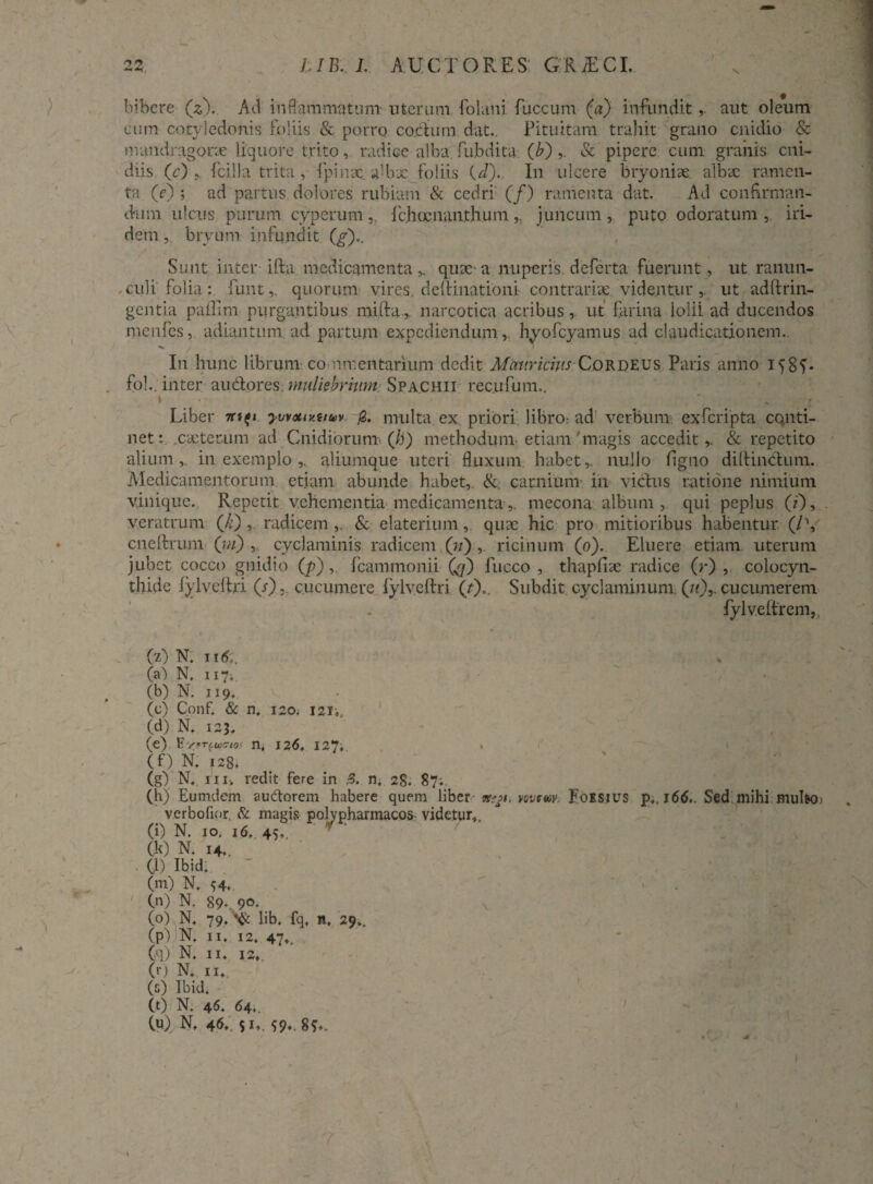 bibere (z). Ad inflammatum- uterum folani fuccum (a) infunditaut oleum eum cotyledonis foliis & porro coelum, dat.. Pituitam trahit grano cnidio & mandragorae liquore trito, radice alba, fubdita (b) ,. & pipere cum granis cni- diis (c) fcilla trita, fpinx sjlbx foliis (.d).. In ulcere bryoniae albx ramen¬ ta (e) ; ad partus dolores rubiam & cedri' (/) ramenta dat. Ad confirman¬ dum ulcus purum cyperum, fchoc.nsnth.um,, juncum, puto odoratum, iri- dem ,. bryum infundit (g).. , Sunt inter ifta medicamenta ^ qux a nuperis, deferta fuerunt, ut ranun¬ culi folia: funt,. quorum vires, deftinatibni contraria: videnturut adftrin- gentia pafllm purgantibus milia, narcotica acribus, ut farina lolii ad ducendos menfes, adiantum. ad partum expediendum,, hyofcyamus ad claudicationem. I11 hunc librum commentarium dedit Mauricius Cordeus Paris anno 1585'- fol., inter audlores. muliebrium Spachii recufum.. \ : ■ Liber yvvotmtioiv multa ex priori libro: ad verbum, exferipta conti¬ net:. .exterum ad Cnidibrum. (Ji) methodum etiam'magis accedit,. & repetito alium,, in exemplo ,. aliumque uteri fluxum habet,, nullo figno dilHnblum. Medicamentorum etiam abunde habet, &. carnium in vicius ratione nimium vinique. Repetit vehementia medicamenta,. mecona album, qui peplus (0» veratrum (,k) , radicem ,. & elaterium,. qux hic pro mitioribus habentur (/% cneftrum (m) , cyclaminis radicem (7/) ,. ricinum (0). Eluere etiam uterum jubet cocco gnidto (p),. fcammonii Qf) fucco , thapfix radice (r) , colocyn¬ thide lylveltri (Y). cucumere fylv.eftri (r).. Subdit cyclaminum (/(),. cucumerem fylveitrem,, (z) N. it 00 N. 117. (b) N. 119. (c) Conf. & n. 120. 121,. (d) N. 125. (e) fcVrrcaxrw n, 126. 127; (f) N. f28> (g) N., i n, redit fere in 3. n. 28. 87;. (h) Eumdem auctorem habere quem liber vovetor, Foksius p,. i6<5.. Sed mihi multo) verbofior. & magis polypharmacos videtur, (i) N. 10. 16..45f. * ‘ (k) N. 14.. (l) Ibid. (m) N. <;4, (n) N. 89- 9°* (0) N. 79, lib. fq, n, 29,, (p) N, 11. 12. 47,, (q) N. II. 12. ('■) N.. 11. (s) Ibid. (t) N. 46. 64.. 00. n. 46. s !•». 59* 8?*.