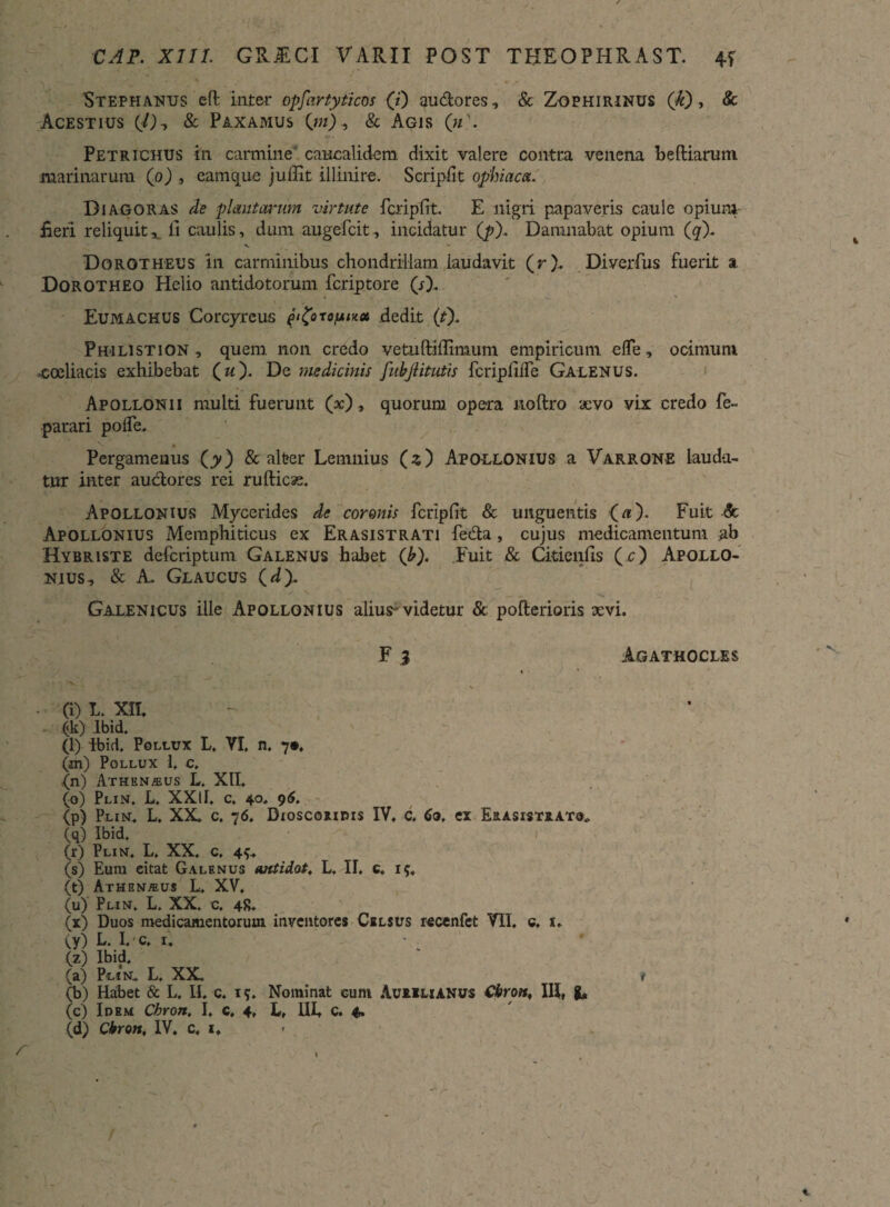 Stephanus e fi: inter opfartyticos (i) audores, & Zophirinus (Ji) , & Acestius (/), & Paxamus (»0, & Agis (m\ Petrichus in carmine caucalidem dixit valere contra venena b e (Harum marinarum (o) , eam que juilit illinire. Scripfit ophiaca. Diagoras de plantarum virtute feripfit. E nigri papaveris caule opiuni fieri reliquit,, li caulis, dum augefeit, incidatur (p). Damnabat opium (q\ V * Dorotheus in carminibus chondriilam iaudavit (r). Diverfus fuerit a Dorotheo Helio antidotorum feriptore (sX Eumackus Corcyreus fi^orofiu» dedit (f). Philistion, quem non credo vetuftiffimum empiricum efle, ocimum •coeliacis exhibebat ( w). De medicinis fubjlitutis fcripfiffe Galenus. Apollonii multi fuerunt (x), quorum opera noftro aevo vix credo fe- parari polfe. Pergamenus (jy) & alter Lemnius (3) Apollonius a Varrone lauda¬ tur inter audores rei rufticae. Apollonius Mycerides de coronis fcripfit & unguentis («). Fuit & Apollonius Memphiticus ex Erasistrati feda, cujus medicamentum ab Hybriste deferiptum Galenus habet (b). Fuit & Citienfis (r) Apollo¬ nius, & A. Glaucus (*/). Galenicus ille Apollonius alius-videtur & pofterioris sevi. F 3 Agathocles * (i) L. XII. (k) Ibid, (l) ibid. Pollux L, VI. n, 7*. (m) Pollux 1. c, {n) Athen^us L, XII, (0) Plin, L. XXII. c. 40, 96. (p) Plin, L. XX, c, 76, Dioscoxidis IV, c, 60, ex Erasisteato, (q) Ibid. 1 (r) Plin, L. XX. c, 4{, (s) Eum eitat Galenus antidot, L, II, 6, 15. (t) Athenaeus L, XV, (u) Plin. L. XX. c. 48, (x) Duos medicamentorum inventores Celsus recenfet VII. c. 1» (y) L. I. c, 4 (z) Ibid, (a) Plin, L. XX. * (b) Habet & L, II. c. i*. Nominat cum Aurelianus Cbrott, III, fc, (c) Idem Cbron, I, c, 4, L, III, C. 4.