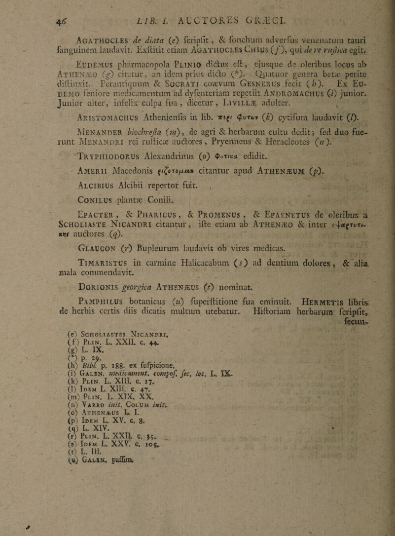 I Agathocles de ducta (e) fcripfit, & fonchum adverfus venenatum tauri fanguinem laudavit. Exftitit etiam Agathocles Chius (/), qui de re rujlica egit. Ecdemus pharmacopola Plinio didas cd, ejusque de oleribus locus ab Athenjeo (g) citatur, an idem prius dido (*). Qiiatuor genera betx perite diftinxit. Perantiquum & Socrati coaevum Gesnerus fecit (h). Ex Eu- DEMO leniore medicamentum ad dyfenteriam repetiit Andromachus (i) junior. Junior alter, infelix culpa fua, dicetur, Livillte adulter. Aristomachus Athenienfis in lib. (purav (k') cytifum laudavit (/)• Menander biochrefta (m), de agri & herbarum cultu dedit; fed duo fue¬ runt Menandri rei nidicae auclores, Pryenneus & Heracleotes («). Tryphiodorus Alexandrinus (o) edidit. Amerii Macedonis citantur apud Atiienjeum (p). Alcibius Alcibii repertor fuit. Conilus plantae Conili. Epacter , & Pharicus , & Promenus , & Epaenetus de oleribus: a Scholiaste Nicandri citantur, ifte etiam ab Athenjeo & inter s4*{tut/- wr audores (q). Glaucon (r) Bupleurum laudavit ob vires medicas. Timaristus in carmine Halicacabum (/) ad dentium dolores, & alia mala commendavit. Dqrionis georgica Athenjeus (t) nominat. Pamphilus botanicus (u) fuperditione fua eminuit. Hermetis libris de herbis certis diis dicatis multum utebatur.. Hidoriam herbarum fcripfit, fecun- (e) Scholt astes Nicandri. (f) Plln. L. XXII. c. 44. (g) L. IX. O p- 29. (h) Bibi. p. 188- ex fufpicione, (i) Galrn, Medie ament. comvof. fec. lac. L, XX. (k) Plin. L. XIII. c. I7. (l) Idem L. XIII, c, 47. (m) Plin. L. XIX. XX. (n) Varro init. Colum init» (o) Athena&us L. I. (pj Idem L. XV. c, 8. (q) L. XIV. (r) Plin. L. XXII. c. 3.5. (s) Idem L. XXV. c. iof. (t) L. III. (u) Galsn. paflim. y