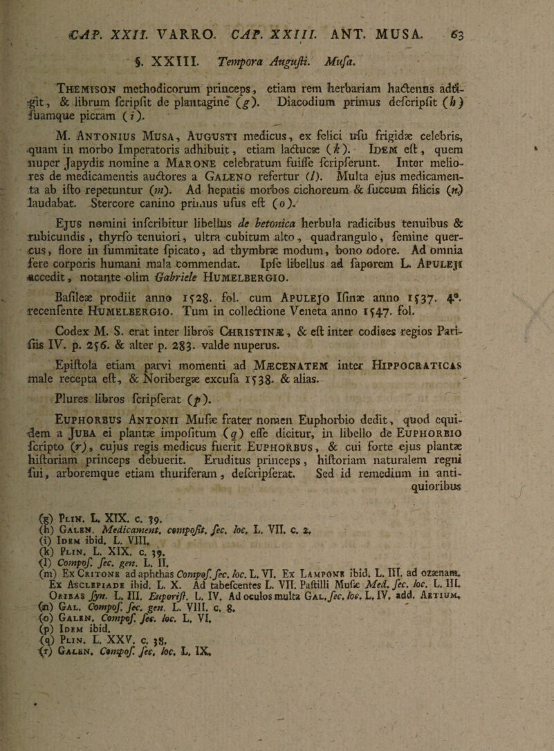 §. XXIII. Tempora AuguJU. Mufa. Themison methodicorum princeps , etiam rem herbariam ha&eiius adt&- tglt , & librum fcripfit de plantagine (g). Diacodium primus defcripfit (h) Tuamque picram (i). M. Antonius Musa, Augusti medicus, ex felici ufu frigidae celebris, quam in morbo Imperatoris adhibuit , etiam ladtucas (k). Idem eft, quem nuper Japydis nomine a Marone celebratum fuilfe fcripferunt. Inter melio¬ res de medicamentis audtores a Galeno refertur (l). Multa ejus medicamen¬ ta ab ifto repetuntur (ni). Ad hepatis morbos cichoreum & fuccum filicis («.) laudabat. Stercore canino primus ufus eft (o). Ejus nomini infcribitur libellus de betonica herbula radicibus tenuibus & rubicundis, thyrfo tenuiori, ultra cubitum alto, quadrangulo, femine quer¬ cus , flore in fummitate fpicato, ad thymbrae modum, ‘bono odore. Ad omnia fere corporis humani mala commendat. Ipfc libellus ad faporem L. Apuleji «ccedit, notante -olim Uabriele Humelbergio. Bafileae prodiit anno if28. fol.' cum Apulejo Ifinae anno 1^37. 4® recenfente Humelbergio. Tum in colledtione Veneta anno 1^47. fol. Codex M. S. erat inter libros Christinc , & eft inter codices regios Pari- fiis IV. p. & alter p. 283- valde nuperus. Epiftola etiam parvi momenti ad Mjecenatem inter Hippocraticas male recepta eft, & Noribergse excufa 1^38- & alias. Plures libros fcripferat (p). Euphorbus Antonii Mufte frater noraen Euphorbio dedit, quod equi¬ dem a Juba ei plantae impolitum (q) eflc dicitur, in libello de Euphorbio fcripto (r), cujus regis medicus fuerit Euphorbus, & cui forte ejus plantae hiftoriam princeps debuerit. Eruditus princeps, hiftoriam naturalem regni fui, arboremque etiam thuriferam , defcripferat. Sed id remedium in anti¬ quioribus (g) Plin. L. XIX. c. 59. (h) Galbn. Medicament. compotit, fec, loc, L, VII, C, 2, (i) Idem ibid. L. VIII. (k) Plin. L. XIX. c. 39, <1) Compof. fec. gen. L. II. ^ (m) Ex Critone ad aphthas Compof. fec. loc. L, VI. Ex Lamponr ibid, L. III. ad ozaenam. Ex Asclepiade ibid. L. X. Ad tabefcentes L. VII. Paftilli Mufle Med, fec. loc. L. III. Oribas fyn. L. III. Euporif. L. IV. Ad oculos multa Gal,/«\ loc, L. IV, add. Aetium, (n) Gal. Compof fec. gen. L. VIII. c, 8, (o) Galen. Compof fec. loc. L, VI, (p) Idem ibid, (q) Plin. L. XXV. c. 58. (r) Galen, Compof. fec, loc, L, IX,