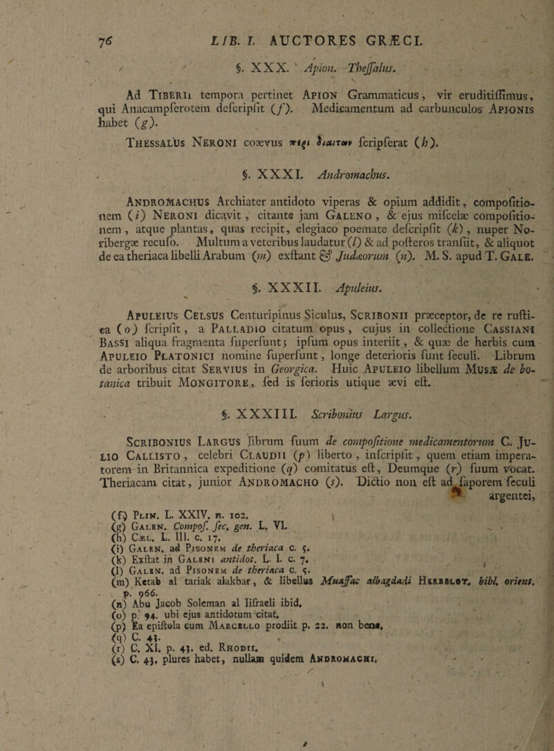 / /' §. XXX.  Apion, Thejjalus. V. \ » Ad Tiberii temporii pertinet Apion Grammaticus, vir eruditiflimus, qui Anacampferotem defcripfit (/). Medicamentum ad carbunculos Apionis habet (g). Thessalus Neroni coaevus houtm fcripferat (/;). §. XXXI. Andromachus. / ' v 1 ' • Andromachus Archiater antidoto viperas & opium addidit, compofitio- nem (i) Neroni dicavit, citante jam Galeno , & ejus mifcelae compofitio- nem , atque plantas* quas recipit, elegiaco poemate defcripfit (k), nuper No- libergx recufo. Multum a veteribus laudatur (/) & ad pofteros tranfiit, & aliquot de ea theriaca libelli Arabum (jn) exftant &. Jud&orum (n), M. S. apud T. Gale. XXXII. Apnleius. Apuleius Celsus Centuripinus Siculus, Scribonii praeceptor, de re rufti- ca (o) fcripfit, a Palladio citatum opus, cujus in collectione Cassiani Bassi aliqua fragmenta fuperfunt; ipfum opus interiit, & quae de herbis cum Apuleio Platonici nomine fuperfunt, longe deterioris funt feculi. Librum de arboribus citat Servius in Georgica. Huic Apuleio libellum Musje de bo¬ tanica tribuit Mongitore, fed is ferioris utique aevi e(L §. XXXIIL Scribonius Largus. Scribonius Largus librum fuum de compofitione medicamentorum C. Ju¬ lio Callisto , celebri Claudii (p) liberto , infcripfit, quem etiam impera¬ torem in Britannica expeditione (q) comitatus eft, Deumque (r) fuum vocat. orem feculi argentei, Theriacani citat, junior Andromacho (s). Didio non eft ad fap (f) Plin. L. XXIV. n. 102. \ (g) Galbn. Compof. fec, gm. L. VL ^ . (h) C^.l, L. 111. c. 17, (i) Galf.n. ad Pisonem de theriaca c. (K) Exftat in Galeni antidot. L. I. c. 7. (l) Galin. ad Pisonem de theriaca c. e,. (m) Ketab al tariak alakbar, & libellus Muajfac albagdadi Herbi-lot» bibi, oritnt, p. 966. (n) Abu Jacob Solcman al Iifraeli ibid, (o) p.' 94. ubi ejus antidotum xitat, (p) Ea epiftola cum Marcello prodiit p. 22. non beo#» (q) C. 4?. (r) C. XI» p. 43* ed. Rhodii. (s) C. 43, plurcs habet, nullam quidem Androxachl