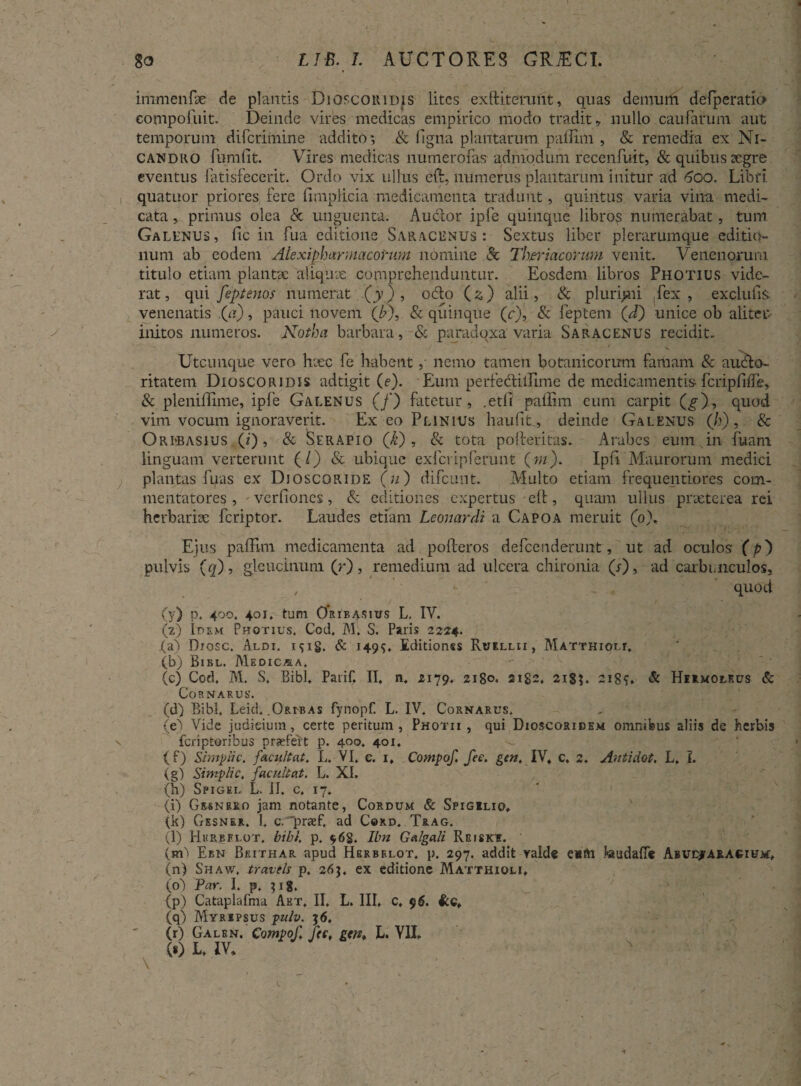 itnmenfae de plantis Dioscoridis lites exftiterunt, quas demum defperatio compoluit. Deinde vires medicas empirico modo tradit, nullo caularum aut temporum diferimine addito; & figna plantarum pailim , & remedia ex Ni¬ candro fumfit. Vires medicas numerofas admodum recenfuit, & quibus Degre eventus Patisfecerit. Ordo vix ullus eft, numerus plantarum initur ad 600. Libri quatuor priores fere fimplicia medicamenta tradunt, quintus varia vina medi¬ cata ,, primus olea & unguenta. Au&or ipPe quinque libro? numerabat, tum Galenus, iic in fua editione Saracenus: Sextus liber plerarumque editio¬ num ab eodem Ale xiphar macorum nomine & Theriacorum venit. Venenorum titulo etiam plantae aliquve comprehenduntur. Eosdem libros Photius vide¬ rat, qui feptenos numerat (y), odio (z) alii, & plurimi Tex , exclufiS- venenatis (a), pauci novem (b\ & qiiinque (r), & feptem (d) unice ob alitet; initos numeros. Notha barbara,-& paradoxa varia Saracenus recidit. Utcunque vero luce fe habentnemo tamen botanicorum famam & audlo- ritatem Dioscoridis adtigit (e). Pium perfedliilime de medicamentis fcripiiiFe, & pleniffime, ipfe Galenus (/) fatetur, .etil pailim cum carpit (g), quod vim vocum ignoraverit. Ex eo Plinius haufit, deinde Galenus (h) , & Orlbasius (i), & Serapio (/t) , & tota pofieritas. Arabes eum in fuam linguam verterunt (/) & ubique exfcripferunt (m). Ipfi Maurorum medici plantas fuas ex Dioscoride (u) difeunt. Multo etiam frequentiores com¬ mentatores , verfiones, & editiones expertus ell, quam ullus praeterea rei herbariae feriptor. Laudes etiam Leouardi a Capoa meruit (0), Ejus pailim medicamenta ad poiferos defeenderunt, ut ad oculos (p') pulvis (q), gleucinum (r), remedium ad ulcera chironia (r), ad carbunculos, , - ' quod (y) p. 400. 401. tum 0’rib asius L, IV. (2) Idem Photius, Cod, M. S. Paris 2224. (a) Diosc. Aldi. i^ig. & 149$, Editionss Ruellii, Matthioit. (b) Bibl. Medicasa. (c) Cod. M. S, Bibi. Parif. IT. n, 2179. 2180. 2182. 21SG 218?» & Hermoleus & CoRNARUR. (d) Bibi. Leid. .Obi-bas fynopfl L. IV. Cornarus. (e^i Vide judieium, certe peritum, Photii , qui Dioscoridem omnibus aliis de herbis feriptoribus praefert p. 400. 401. (f) Simpli c. facul tat. L. VI, c. 1, Compof. fec. gtn. IV. c, 2. Antidot. L, I. (g) Simpli c, facul tat. L. XI. (h) Spigel L. II. c. 17. (i) Grsnrro jam notante, Cordum & Spigilio, (k) Gesner. I, c. praef. ad Coxd. Trag. (l) Hurbflot, bibi. p. 96S. Ibn Galgali Rgiske. (m'> Ebn Bjuthar apud Hbrbklot, p. 297. addit yalde e*fti J«uda{T* Abuejaracium:, (n) Shaw, travels p, 26$. ex editione Matthioli, (o 1 Par. I. p. }ig. (p) Cataplafma Aet, II. L. III, c, 9$. (q) Myripsus pulv. 56. (r) Galbn. Compof. Jtc, gtn. L. VII. (s) L, IV.