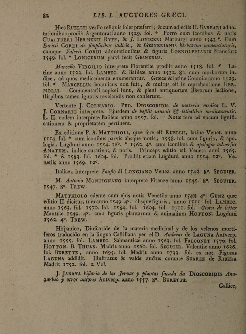 HsccRuellii verfio reliquis folet praeferri; &cumadje&isH. Barbari adno- tationibus prodiit Argentorati anno 1^29. fol. * Porro cum iconibus & notis Gualtheri Hermenii Ryff, & J. Loniceri Marpurgi anno 1^43*. Cum Enricii Cordi de fimplicibus judicio, & Gesnerianis mrbarum nomenclaturis, cumque Valerii Cordi adnotationibus & figuris Egenolphianis Francfurt 1549. fol. * Lonicerum parvi fecit Gesnerus. Marcello Virgilio interprete Florentiae prodiit anno Ifi8- fol. * La¬ tine anno 1523. fol. Lambec. & Bafileae anno 1^32. 8'• cum morborum in¬ dice, ad quos medicamenta enumerantur. Graece & latine Coloniae anno 1 > 29. fol. * Marcellus botanicus non fuit, & multus eft in reprehenaone Her¬ molai. Commentarii copiofi funt, & pleni antiquorum librorum ledione, ftirpibus tamen ignotis revelandis non conferunt. Vertente J. Cornario. Ped. Dioscoridis de materia medica L. V. J. Cornario interprete. Ejusdem de bejliis venenis & lethalibus medicamentis. L. II. eodem interprete Bafileae anno 1557. fol. Notae fere ad vocum fignifi- cationem & proprietatem pertinent. Ex editione P. A. Matthioli, quae fere eft Ruellii, latine Venet. anno 1^4. fol. * cum iconibus parvis absque notis j iff8- fol. cum figuris, & apo- Iogia; Lugduni anno 15^4. l6°. * 1562. 40. cum iconibus & apdogia adverfus Amatum, indice curativo, & notis. Princeps editio eft Veneta anni 1565. fol. * & 1583- fol. 1604. fol. Prodiit etiam Lugduni anno 1554. 12°. Ve¬ neriis anno 1J69. 12°. Italice, interprete Faujlo di Longiano Venez. anno i?42. 8°- Seguier. M. Antonio Montignano interprete Firenze anno if4f. 8°* Seguier. 1^47. 8°- Trew. Matthiolo edente cum ejus notis Veneriis anno i?48- 4°. Gunz quae editio II. dicitur, tum anno 1549. 40. absque figuris, anno 1^55. fol. Lambec. anno 15A3. fol. 1570. fol. 1584. fol. 1604. fol. 1711. fol. Giorn de letter Mantuae 1549. 40. cum figuris plantarum & animalium Hotton. Lugduni 1562. 40. Trew. Hifpanice, Diofcoride de la materia medicinal y de los velenos morti¬ feros traducido en la lingua Caftillana per el D. Andreas de Laguna Antverp. anno 1???. fol. Lambec. Salmanticse anno 1563. fol. Falconet 1570. fol. Hotton. B. Thuan. Madrit anno 1 j6o. fol. Seguier. Valentiae anno 1636. fol. Burette , anno 1695. fol. Madrit anno 1733. fol. ex not. Figuras Laguna addidit. Illuftratus & valde au&us curante Suarez de Ribera Madrit 1752. fol. 2 Vol. J. Jarava hijloria de las Jervas y plantas facada da DlOSCORIDES Ana- Siarbeo y otros autores Antverp. anno 1557. 8°* Burktte. . Gallice,