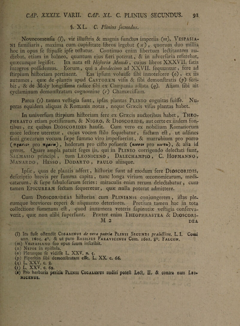 §. XL. C. Plinius fecundus. Novocomenfis (/), vir illuftris & magnis fundus imperiis (ni), Vespasia¬ ni familiaris, maxima cum cupiditate libros legebat (n) , quorum duo millia hoc in opus fe ftipalfe ipfe teftatur. Continuo enim libertum leditantem au¬ diebat, etiam in balneo, quantum ejus fieri poterat, & in adverfaria referebat, qulcclinque legilfet. Ita nata eft Hijloria Mundi, cujus libros XXXVII. latis integros poflidemus. Eorum, qui a duodecimo ad XXVII. fequuntur, fere ad ifirpium hiftoriam pertinent. Eas ipfum voluilfe fibi innotefcere (0) , ex iis autumes , quae de «plantis apud Castorem vilis & libi demonftratis (p) fcri- bit ,• & de Moly longiliima radice libi ex Campania adlata (q). Aliam fibi ait cyclaminum demonftratam cognomine (r) Chamaeciifum. Parca (s) tamen veftigia funt, ipCas plantas Punio cognitas fuifle. Nu¬ peras equidem aliquas & Romanis notas, neque Graecis vifas plantas habet. In univerfum ftirpium hiftoriam fere ex Graecis audoribus habet, Theo¬ phrasto etiam potiftimum, & Nigro, & Dioscoride, aut certe ex iisdem fon¬ tibus , ex quibus Dioscorides haulit. Cum vero ex nobilium Romanorum more ledore uteretur , cujus vocem ftilo fequebatur, fadum eft , ut adftnes foni graecarum vocum faepe funimo viro impoluerint, & marrubium pro porro (nfxmov pro *%***) , hederam pro cifto pofuerit (vustw pro *«rt&) , & alia id genus. Quare ampla patuit feges ps, qui in Plinio corrigendo deledati funt, Salmasio principi, tum Leoniceno , Dalechampio , C. Hofmanno , Manardo , Hesso, Dodarto , paulo aliisque. Ipfae, quas de plantis adfert, hiftoriae funt ad modum fere Dioscoridis, defcriptio brevis per fumma capita, tunc longa virium oeconomicarum, medi¬ catarum, & faepe fabulofarum feries: miraculis enim rerum deledabatur, cum tamen Epicuream fedam fequeretur, quae nulla poterat admittere. Cum Dioscorideas hiftorias cum Plinianis conjungerem, iftas ple¬ rumque breviores reperi & aliquanto deteriores. Pretium tamen hac in tota colledione funimum eft , quod innumera veteris fapientiae veftigia conferva- verit, quae non alibi fuperlunt. Praeter enim Theophrastea & Dioscori- M 2 dea (l) Ita fufe oftendit Cigamnus de vera patria Plinii Secundi praleflion. L, I, Comi ann. 1609, 4°. & ut puto Basilius Paravicinus Com. 1601, 8°, Falcon, (m) Vespasiano fuo opus fuum infcribit. (n) Nepos in epiftola. ' (o) Plerasque fe vidiffe L. XXV. n. 9. (p) Piperidn fibi demonftratam eflfe, L. XX. c, 66i (q) L. XXV. c. 8- ' ; (r) L. XXV. c. 69. (*) Pro herbaria peritia Punii Cigamnvs audiri poteft Lcd, II, & contra eam Lio» NICINWSr