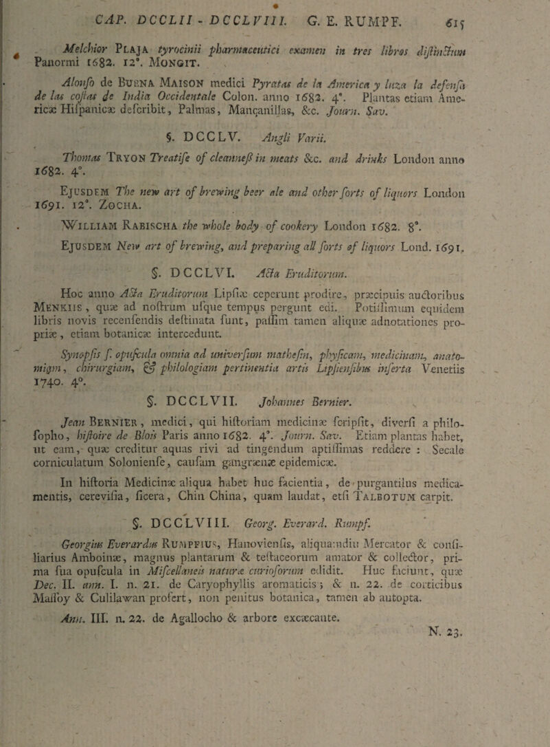 CAP. DCCLII - DCCLVIll G. E. RUMPF. Melchior Plaja tyrocmii pharmaceutici examen in tres libres diJUnShtm Panormi [682. 129. Mongit. Alonfo de BufiNA Maison medici Pyratas de let America y lnza la defenfi de l<u cojlat de India Occidentale Colon, anno I6g3. 40. Plantas etiam Ame¬ rica Hifpanica; deferibit, Palmas, Mancanillas, &c. Jouriu Sav. §. DCCLV. Angli Varii. Thovias Pryon Treatife of cleaunejl in meats &c. and drinks London anna 1682. 40. Ejusdem The new art of brewing beer ale and otherforts of liquors London I69I. 12°. ZOCHA. WILLIAM Rabischa the vchole body of cookery London 1682. 8°. EjXJSDEM New art of brewing, and preparing ali forts of liquors Lond. 1691. §. DCCLVI. Acia Eruditorum. Hoc anno ASla Eruditorum Lipfi.e ceperunt prodire, praecipuis ancioribus Menkiis , quae ad noftrum ufque tempus pergunt edi. Potiillmum equidem libris novis recenfendis deftinata funt, paflmi tamen aliquae adnotationes pro¬ priae , etiam botanicae intercedunt. Syno-pfis f. opufcula omnia ad univerfum mathcfn, phyficam, medicinam, anato¬ micam, chirurgiam, £<? philologiam pertinentia artis Ltpjienfibm inferta Veneriis 1740. 40. §. DCCLVII. Johannes Bernier. s Jean Bernier , medici, qui hiftoriam medicinae fcripftt, diverfi a philo- fopho, hifioire de Blois Paris anno 1682. 4’. Journ. Sav. Etiam plantas habet, ut eam, quae creditur aquas rivi ad tingendum aptiffimas reddere : Secale corniculatum Solonienfe, caufam gangraenae epidemicae. In hiftoria Medicinae aliqua habet huc facientia, de - purgantilus medica¬ mentis, cerevifia, ficera, Chin China, quam laudat, etfi Taleotum carpit. §. DCCLVIll. Georg. Everard. Rmnpf Georgins Everardm Ruaipfius, HanovienPs, aliquamdiu Mercator & confi- liarius Amboinae, magnus plantarum & teffuceorum amator & coHedlor, pri¬ ma fua opufcula in Mifcellaneis natur <c curioforum edidit. Huc faciunt, quae Dec. II. ann. I. n. 21. de Caryophyllis aromaticis i & n. 22. de corticibus Malfoy & Culilawan profert, non penitus botanica, tamen ab autopta.