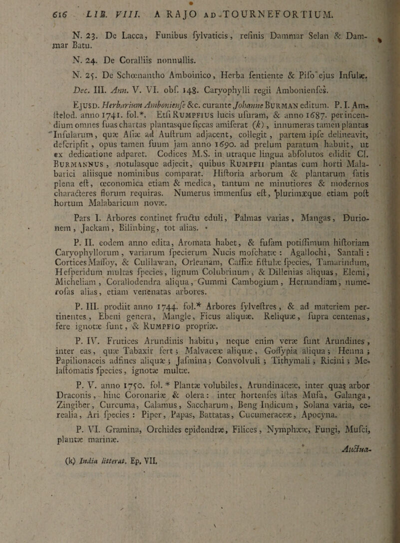 N. 23. De Lacca, Funibus fylvaticis, relinis Dammar Selan & Dam- jnar Batu. - . ' i N. 24. De Coralliis nonnullis. N. 25. De Schoenantho Amboinico, Herba fentiente & Pifo'ejus Infulse. Dec. III. Ann. V. VI. obf. 148. Caryophylli regii Ambonienfes. Ejusd. Herbarium Ambonienfe &c. curante Johanne Burman editum. P. I. Anu iielod. anno 1741. fol.*. EtliRuMPFius lucis ufuram, & anno 1687. perincen- N dium omnes fuas chartas plantasque ficcas amiferat (k), innumeras tamen plantas Infularum, quae Aliae ad Au Urum adjacent, collegit, partem ipfe delineavit, defcripfit , opus tamen fuum jam anno 1690. ad prelum paratum habuit, ut «x dedicatione adparet. Codices M.S. in utraque lingua abfolutos edidit Cl. Burmannus , notulasque adjecit, quibus Rumpfii plantas cum horti Mala- barici aliisque nominibus comparat. Hiftoria arborum & plantarum fatis plena eft, oeconomica etiam & medica, tantum ne minutiores & modernos characteres florum requiras. Numerus immenfus eft, ^lurimxque etiam poft hortum Malabaricuin novae. Pars I. Arbores continet frudu eduli, Palmas varias, Maiigas, Durio- nem, Jackam, Bilinbing, tot alias. * P. II. eodem anno edita, Aromata habet, & fufam potiftimum hiftoriam Caryophyllorum , variarum fpecierum Nucis mofchatae : Agallochi, Santali: Cortices Maffoy, & Culilawan, Orleanam, Callix hftuhc fpecies, Tamarindum, Hefperidum multas fpecies, lignum Colubrinum, & Dillenias aliquas, Elemi, Micheliam , Corallodendra aliqua, Gummi Cambogium, Hernandiam, nume- rofas alias, etiam venenatas arbores, P. III. prodiit anno 1744. fol.* Arbores fylveftres , & ad materiem per¬ tinentes, Ebeni genera, Mangle, Ficus aliqux. Reliquae, fupra centenas, fere ignotx funt, & Rumpfio propria. P. IV. Frutices Arundinis habitu, neque enim verse funt Arundines, inter eas, quae Tabaxir fert; Malvaceae aliqux, Golfypia aliqua i Henna ; Papilionaceis adftnes aliquae 5 Jafmina j Convolvuli j Tithymali j Ricini i Me- laftomatis fpecies, ignotae multae. P. V. anno 1750. fol.* Plantae volubiles, Arundinaceae, inter quas arbor Draconis, hinc Coronariae & olera: inter hortenfes iftas Mufa, Galanga, Zingiber, Curcuma, Calamus, Saccharum, Beng Indicum, Solana varia, ce¬ realia, Ari fpecies : Piper, Papas, Battatas, Cucumeraceae, Apocyna. P. VI. Gramina, Orchides epidendrae, Filices, Nymphaeae, Fungi, Mufci, plantae marinae. AuBtta* (k) India lit ter at. Ep, VII. v )