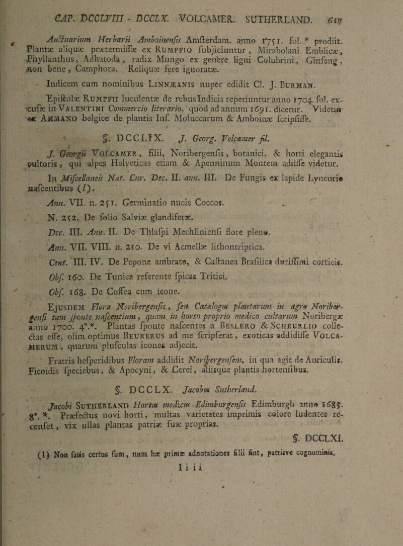 CAP. DCClvm - DCCLX. VOLCAMER. SUTHF.RLAND. Grj / y \ *■ N AuBuarium Her barii Ambohtenfis Amflerdam. anno 1*75 r. fol. * prodiit. Plantae aliqux praetermilFa: ex Rumpfio fubjiciuntur , Mirabolani Emblicx, .Phyllanthus, Adhatoda, radix Mungo ex genere ligni Colubrini , Ginfeng, .11011 bene , Camphora. Reliques fere ignoratae. Indicem cum nominibus Linmjeanis nuper edidit Cl. J. Burman. Epiftolse Rumpfii luculentae de rebus Indicis reperiuntur anno 1704. fo!. ex- 'Cufae in Valentini Commercio literario, quod ad annum 16511. dicetur. Videtur ©x Ammano belgice de plantis Inf. Moluccarum & Ambo i me fcripfiife. §. DCCLIX. J. Georg. Volcamer fil. i: J J. Georgii Volcamer, filii, Noribergenfis, botanici, & horti elegantis cultoris, qui alpes Helveticas etiam & Apenninum Montem adiiife videtur. In Mifcellaneis Nat. Cur. Dec. II. anu. III. De Fungis cx lapide Lyncurio iiafcentibus (/). Ann. VII. 11. 2fT. Germinatio nucis Coccos, N. 2f2. De folio Sal vix glandiferae. Dec. III. Amu II. De Tlllafpi Mechliniehfi flore plena, Ann. VII. VIII. n. 210. De vi Acmellx lithontriptica. Cent. III. IV. Dc Pepone ambrato, & Caftanea Brafilica dwriflirai corticis, Obf. 160. De Tunica referente fpicas Tritici, Obf. 168- De Coffea cum icone. Ejusdem Flora Noribergeujis , feti Catalogus plantarum in agro Noriber- genfi tam Jponte nafcentium, quam in horto proprio medico cultarum Noribergae anno 1700. 40.*. Plantas {ponte nafcentes a Beslero & Scheurlio colle- dias eife, olim optimus Beurerus ad me fcripferat, exoticas addidiife Volca- MERUM, quarum plufculas icones adjecit. Fratris hefperidibus Floram addidit Noribergeufem, in qua agit de Auriculis, Ficoidis fpeciebus, & Apocyni, & Cerei , aliisque plantis hortenfibus. §. DCCLX. Jacobus Sutherland. Jacobi SuTHERLAND Hortus medicus Edimburgenjis Edimburgb anno 168$. 8*. *. Prsefe&us novi horti, multas varietates imprimis colore ludentes re- cenfet, vix ullas plantas patriae fux proprias. 11§. DCCLXI. (1) Non fabis certus fum, ntun ha: prini» adnotationes filii fint, patrisve cognominis.