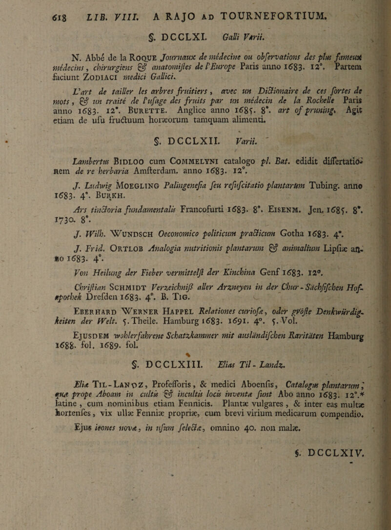 §. DCCLXI. Galli Vmi. N. Abbe de la Roque Journaux de medecine ou obfervations des plus fimetiX medecins, chirurgicus & anatomijles de /’Europe Paris anno 168 3- 12°. Parteni faciunt Zodiaci medici Gallici. Vart de tailler les arbres fruitiers, avec un Di&inuaire de ces fortes de mots, ^ un traite de Pufage des fruits par un medecin de la Rochelle Paris anno i683- i2\ Burette. Anglice anno i68f. 8*. art of pruning* Agit etiam de ufu fruduum horaeorum tamquam alimenti. §. DCCLXII. Varii. ' Lambcrtus Bidloo cum Commelyni catalogo pl. Bat. edidit diiTertatio- nem de re herbaria Amfterdam. anno 1683. 12°. J. Ludivig Moegling Palingenefia feu refufcitatio playitarUm Tubing. anno 1683- 4°- Burkh. Ars tinctoria fundamentalis Francofurti 1 <583* 89- Eisenm. Jen, i6gf. 8** iraa 8°. J. JVilh. Wundsch Oeconomico politicum pra&icum Gotha 16*83. 4°. J. Frid. Ortlob Analogia nutritionis plantarum & animalium Lipfiae aft- mo 1683- 4°- Von Heilung der Fieber vermitteljl der Kinchina Genf 16*83- 12°. Chrijlian Schmidt Verzeiclmifi a lier Arzneyen in der Chur - Sdchfifchen Hof. apothek Drefdeni683. 4°. B. Tig. Eberhard Werner Happel Relationes curiofie, oder grojle Denkiviirdig- keiten der Welt. ^.Theile. Hamburg 1683- 1691. 40. f.Vol. Ejusdem wohlerfahrene Schatzkammer mit auslandifchen Raritdten Hamburg 1688- fol. 1689- fol. % §. D C C L X111. Elias Til - Landz. FU a Til-LanoZ, ProfdToris, & medici Aboenfis, Catalogus plantarum', «put prope Aboam in cultis incultis locis inventa funt Abo anno 16*83. 12°.* latine , cum nominibus etiam Fennicis. Plantae vulgares , & inter eas multae hortenfes, vix ullae Fenniae propriae, cum brevi virium medicarum compendio. Ejus leones vov<c, in ufum fele&a, omnino 40. non malae. §. DCCLXIV.