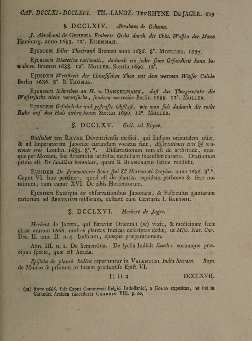 $. DCCLXIV. Abraham de Gehema. J. Abrahnmi de Gehema Eroberte Gicht durch die Chin. JVafen der Mom Hamburg. anno 1^83- i2°- Eisenman. Ejusdem Edler Theetrank Bremen anno 1686. 8*. Moeller. 1687. Ejusdem Dietetica rationalis, dadurch e in jeder feine Gefundlieit kann be- wahren Bremen 1688. 12°. Moller.. Stettin 1690. 129. Ejusdem Wettflreit der Chinejifchen. The a miti dem warmen Wajjer Calida Berlin 1686. 8°- B.Thomas. Ejusdem Schreiben an H. v. Dankelmann, dajl das Theegetriinke die WaJJerfucht nicht verurfache, fondern vertreibe Berlin 1688- 12°. Moller. Ejusdem Gefahrliche nnd gejlrafte Obftlujl, wie man fich dadurch die rothe Jduhr auf deu Hals ziehen kcnne Stettin 1690. 12°. Moller. §. DCCLXV. GuiL tel Rhyne. Guilielnti ten Rhyne Daventrienfis medici, qui Indiam orientalem adiit, & ad Imperatorem Japoniae curandum vocatus fuit , differt at iones tres £5? ora¬ tiones tres Londin. 1683. 8*-*• Dilfer rationum una eft de arthritide, ejus- que per Moxam, feu Artemiliae latifoliae medullam incenfam curatio. Orationum prima eft De laudibus botanices, quam S. Blancaard latine reddidit. Ejusdem De Promontorio Bon<t jfei & Hottentotis Scaphtts. anno 16%6. 89-*. Caput VI. huc pertinet, quod ell de plantis, equidem perbreve & fere no¬ minum , tum caput XVI. De cibis Hottentorum. X, .. . ' \ * - t Ejusdem Excerpta ex obfervationibus Japonicis, & Fafciculus pjantarum rariorum ad Breynium miffarum, exftant cum Centuria I. Breynii. 5. DCCLXVI. Herber t de Jager. Herbert de Jager, qui Bataviae Orientali (ni) vixit, & medicinam fecit circa annum 1666. multas plantas Indicas defcriptas dedit, utMifc. Nat. Cur. Dec. II. ann. II. 11.4. Indicum, ejusque prxparationem. Ann. III. n. 1. De Sementina. De lyciis Indicis Kaath: eorumque prae¬ cipua fpecie, quae eft Acacia. EpiJIoU de plantis Indicis reperiuntur in Valentini India literata. Rayz de Munco fe primum in lucem produxiffe Epift. VI. I i i i 2 DCCLXVII. (m) Anno 1666. fuit Caput Commercii Belgici Indoflanici, a Golio expetitus, ut fibi in Cathedra Arabica fuccederet Charuin YIII. p,