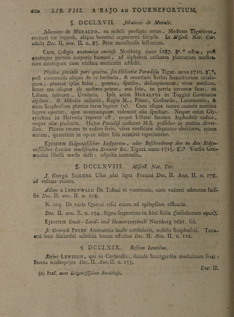 §. DCCLXVII. Johannes de Murait. Johannes de Muralto , ex nobili profapia ortus, Medicus Tigurinus* excitati vir ingenii, aliqua botanici argumenti fcripfit. In Mifceli. Nat. Cur. edidit Dee. II,. ann. IL n.. 87- Betae monllroLe hiftoriam.. Cum. Collegio anatomico curiofo Noriberg. anno 1687. 8°. * cditp , poft quamque partem corporis humani, ad alphabeti ordinem, plantarum medie»? rum catalogum cum viribus, medicatis addidit, . Phyjica Jpecialu pars quarta, feti Helvetia Paradifm Tigur. anno 17 IO. 8’•*> poft communia aliqua de re herbaria, & montium herbis fecundiorum catalo¬ gum , plantas ipias habet, genera, fpecies, deferiptionem , vires medicas. Inter eas. aliqux ab audore primo, aut folo, in patria inventae funt, ut Lilium rubrum , Uvularia. Ipfe enim Muraltus in Toggici Comitatus alpibus , & Abbatis cellanis , Regio M.., Pilato, Gothardo, Lucumonio, & circa Scaphufiam plantas raras legerat (n). Cum aliqua tamen cautela nomina legere oportet,, quae nonnunquam videntur alio fpedare. Neque enim Gly- • eyrrhiza in Helvetia reperta eft , neque Lilium luteum Asphodeli' radice neque aliae plufculac. Hujus Paradiji co dicent M.S. pollldeo in multis diver- fiim. Plantae omnes in eadem ferie, vires medicatae aliquanto uberiores, etiam sarum, quandum in opere edito fola nomina reperiuntur.: EjUSDEM EidgenqjJifcher Luftgartenoder Befchreibung der in den Eidge* neljifchen Landen :wachfenden lirant er &c, Tiguri anno 1715. E!** Verbo Gcx^ jstanica libelli modo didi: adjedis icunculis,. . §. DCCLXVITL, Mifceti. Nat. Cur. J. Georgii SoMMER LTus .olei ligni Fraxini Dec, II. Ann. II. m 178,; ad vulnus recens. Adam a Lebenwald De Tabaci vi vomitoria, cum. vulneri admotus fuif- fet Dec. IL ann. II. n. iog,. N. icg. De varia Querni vifei etiam.ad epilepfiam efficacia.. t Dec. II. anu. X. 11. 154. Signa ferpentina in Alni foliis ,(hifedorum opus); Ejusdem Steidt- Laud- imd Hamarzneybucli Niirnberg 1697. fol.' J. Conradi Peyer Anatomicalaude'celebrioris, nobilis Scaphufini. Tana— teti loco Abiinthii adhibiti bonus eifcdus Dec..II. Ann. IL n. 112,.. §.. D C CI ,.X' IX.. Rojinus Lentilius.. JRofini'Lentilii ,. qui in Curlandia,, deinde Stuttgardix. medicinam fecit 1: Buxus trichopojps Dec.ll.. Ann. 11. n. ijj,. Dec. IL. (n) Lraef. zum DdgencJJifiLen. PurMieJp». /