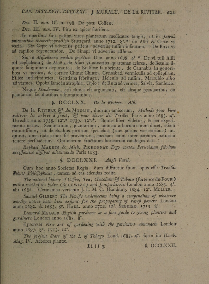 .» l / . * CAPl DCCLXVII - DCCLXXL J. MURALT, DE L A RIVIERE. CZl Dec. II. ann. III. n. 198- De potu Codex,. Dec. IIL ann. IV. Pira ex apice florifera.. I11 operibus fuis paiTim vires plantarum medicatas tangit, ut In Jatrok mnematibus theoreticopr allicis Stuttgard. anno 1712. 8°-* de Allii & Cepse vi varia. De Cepse vi adverfus pellem, adverfus tuffim infantum. De Buxi vi ad capillos regenerandos. De Sinapi vi adverfus althma. Sic in Mifcellaneis medico pra&icis Ulm. anno 1698. 4°.* De vi tuli Allii ad cephaleam ; de Aloe j de Aflui vi adverfus quartanas febres, de Betulae li¬ quore fanguinem depurante; dc Brafficx falubritate , de Cannabis in gonorr¬ hoea vi.medica, de cortice Chinx Chinx, Cynosbati vermiculis ad epilepfiam. Filice anthelmintica, Gentiana febrifuga, Helenio ad tuffim, Marrubio albo ad vermes, Opobal farno in atrophia. Opio ; de Ruta ad vermes, Salvia, Sambuco. Neque Eteodronm, etfi clinici e It argumenti, elf absque peculiaribus de plantarum facultatibus adnotationibus. D C C L X X. De la Riviere. Alii. De Ia Riviere & dit Moulin , duorum amicorum, Methode pour biew eultiver les arbres d fruit, £5? pour elever des Treilles Paris anno id83- 4a- Utreoht. anno 1738- 12°.* 1739. 12*.*. Bonus liber videtur, & per experi¬ menta natus. Seminarium , plantarium , omnem arborum curam docet, etiam minutiHime, ut de duabus pirorum fpeciebus (aut potius varietatibus) in¬ quirat, qux inde arbor lit proventura, mediam enim, inter parentes naturam tenere perfuadetur. Optimorum fru&aum horxorum catalogos dat. Raphael Maurin & Mich. Pichonnat Ergo cortex Eeruvimm febriunt accejjionem dijjipat adtenuando Paris. 1 <582*. $. DCCLXXL Angli VariL Cum hoc anno Societas Regia, dum diffitetur fuum opus efle Tranfa~ Miones Fhilojbphicas, tamen ad eas edendas rediit. The natural hijlory of Cojfea, Tea, Chocolata £•? Tabaco (forte ex duFouR ) yvitha trali ofthe Elder (Blocwizii) and Jmiiperberries London anno 1683- 4°- alii 1682.. Germanice vertente J, L. M. C. Hamburg. 1684. I2°* Moller. Samuel Gilbert The Florijls■ vademecum being a compendium of whatever iMOrthy notice hath been exjiant for the propagating of rarejl fiowers London anno 1682. & 1683. 8P. PIarl. anno 1702. 12°. Skguier.. 1713* 8°. Leonard Meagjer English gurdener or a fure guide to young planters and *’ gardiners London anno 1683. §*• Ejusdem: New art of gardening witb the gardeuers almanack London: anno 1697. 8°. 1713. *2°. The prefent State of the I. of Tobago Lond. 16R3, 4** forte im ILmib.. Mag. IV.. Arbores plauta:,. • ‘ U ii % i DCCLXXII. \