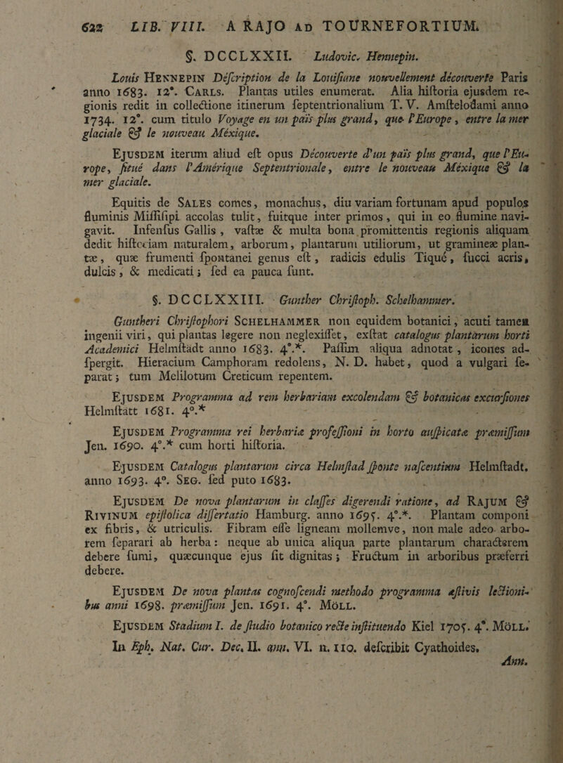 §. DCCLXXIL Ludovic, Hennepin. Lotiis Hennepin Defer ipt ion de la Louifiane nouvellement dccouverfe Paris armo 1683. !£*• Carls. Plantas utiles enumerat. Alia hiftoria ejusdem re¬ gionis redit ili colledione itinerum feptentrionalium T. V. Amftelodami anno 1734. 12°. cum titulo Voyage en un pais plus grand, que-1Europe , cntre lamer glaciale & le nouveau Mexique. Ejusdem iterum aliud eft opus Decouverte d'un pais plus grand, que PEu¬ rope, fitue dans PAmerique Septentrionale, entre le nouveau Mexique & la mer glaciale. Equitis de Sales comes, monachus, diu variam fortunam apud populos fluminis Miflifipi accolas tulit, fuitque inter primos, qui in eo flumine navi¬ gavit. Infenfus Gallis , vaftae & multa bona promittentis regionis aliquam dedit hiftcciam naturalem, arborum, plantarum utiliorum, ut gramineae plan- tx, qux frumenti fpontanei genus eft, radicis edulis Tique, fucci acris« dulcis , & medicati j fed ea pauca funt. §. DCCLXXIII. Gunther Chrijloph. Sckelhanimer. Guntheri Chrijlophori Schelhammer non equidem botanici, acuti tamea ingenii viri, qui plantas legere non neglexiflet, ex liat catalogus plantarum horti Academici Helmftadt anno 168 3. 40.*. Palllm aliqua adnotat, icones ad- fpergit. Hieracium Camphoram redolens, N. D. habet, quod a vulgari fe- parat i tum Melilotum Creticum repentem. Ejusdem Programma ad rem herbariam excolendam £5 botanicas excurfiones Helmftatt «68i. 4°-* Ejusdem Programma rei herbaru profejjloni in horto aufyicata pramiffum Jen. 1690. 40.* cum horti hiftoria. Ejusdem Catalogus plantarum circa Helmjlad J)onte nafcentmm Helmftadt. anno 1693. 40. Seg. fed puto 1683. Ejusdem De nova plantarum in clajfes digerendi ratione, ad Rajum Rivinum epijlolica dijjertatio Hamburg. anno 169 f. 4“.*. Plantam componi ex fibris, & utriculis. Fibram elfe ligneam mollemve, non male adeo arbo¬ rem feparari ab herba: neque ab unica aliqua parte plantarum charaderem debere fumi, quxeunque ejus fit dignitas > Frudum in arboribus praeferri debere. Ejusdem De nova plantas cognoscendi methodo programma djlivis le&ioni- bus anni 1698. pramijfum Jen. 1691. 40. Moll. Ejusdem Stadium I. dejludio botanico re&e injlituendo Kiel 170?. 4*. Moll» In Eph. Nat. Cur. Dec, II. anu. VI. it. 110. defcribit Cyathoides. Ann.