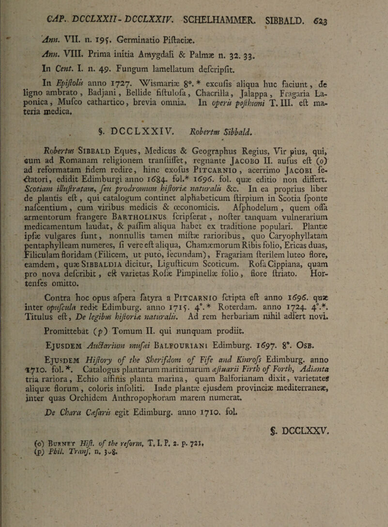 CAP.. DCCLXXII- DCCLXXIK SCHELHAMMER. SIBBALD. €23 . \ 1 Ann. VII. ii. 19 f. Germinatio Piftacfoe. Ann. VIII. Prima initia Amygdali & Palmae n. 32. 33. In Cent. I. 11. 49. Fungum lamellatum dqfcripfit. In Epijlolis anno 1727. Wismariae 8°-* excufis aliqua huc faciunt, de ligno ambrato , Badjani, Bellide fiftulofa, Chacrilla, Jalappa , Fragaria La- ponica, Mufco cathartico, brevia omnia. In operis pojlhumi T. III.° eft ma¬ teria medica, §. DCCLXXIV. Robertm Sibbald. Robertus Sibbald Eques, Medicus & Geographus Regius, Vir pius, qui, eum ad Romanam religionem tranfiiffet, regnante Jacobo II. aufus eft (0) ad reformatam fidem redire, hinc exofus Pitcarnio , acerrimo Jacobi fe¬ llatori, edidit Edimburgi anno 1684. fol** 1696. fol. quae editio non differt. Scotiam illujirafam, feu prodromum hijloria naturalis &c. In ea proprius liber de plantis eft , qui catalogum continet alphabeticum ftirpium in Scotia fponte nafcentium, cum viribus medicis & oeconomicis. Afphodelum , quem offa armentorum frangere Bartholinus fcripferat, nofter tanquam vulnerarium medicamentum laudat, & paffim aliqua habet ex traditione populari. Plantae ipfae vulgares funt, nonnullis tamen miftae rarioribus, quo Caryophyllatam pentaphylleam numeres, fi vere eft aliqua, Chamaemorum Ribis folio, Ericas duas, Filiculam floridam (Filicem, ut puto, fecundam), Fragariam fterilem luteo flore, eamdem, quae Sibbaldia dicitur, Ligufticum Scoticum. Rofa Cippiana, quam pro nova deferibit, eft varietas Rofae Pirapinellae folio, flore ftriato. Hor- tenfes omitto. * Contra hoc opus afpera fatyra a Pitcarnio feripta eft anno 1696. quae inter opufcula redk Edimburg. anno 1715. 4°. * Roterdam. anno 1724. 40.*. Titulus eft, De legibus hijloria naturalis. Ad rem herbariam nihil adfert novi. Promittebat (p) Tomum II. qui nunquam prodiit. Ejusdem Au&arium mufoi Balfouriani Edimburg. 1697. 8®- Osb. Ejusdem Hijlory of the Sherifdom of Fife and Kinrofs Edimburg. anno 1710. fol. *. Catalogus plantarum maritimarum ajluarii Firth of Forth, Adianta tria rariora, Echio affinis planta marina, quam Balforianam dixit, varietates aliquae florum, coloris infoliti. Inde planta: ejusdem provincia: mediterraneae, inter quas Orchidem Anthropophoram marem numerat. De Chara Claris egit Edimburg. anno 1710. fol. \ s. DCCLXXV. (o) Bufnet Hijl. of tbe reform, T, I, P. 2. p. 72S» (p) Fbil. TranJ\ n, 3^8.