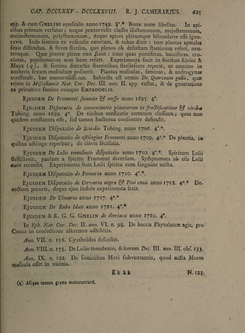 app. & cum GmelINI opurculo anno 1749- 8°.* Bonae notae libellus. In api¬ cibus primum verfatur ; neque praetervidit clades ifoftemonum, mejoftemonum, meizoftemonum, polyftemonum, ileque apices plerumque biloculares ede igno¬ ravit. Inde feminis ex veliculis exortum, & tubas dixit : tum plantas apetalas fexu diftindas, & flores Heriles, quo plenos ob defedum flaminum refert, neu- trosque. Quae plantae plenae non jiant : inter quas pomiferas, bacciferas, cru¬ ciatas, papilionaceas non bene refert. Experimenta fecit in floribus Ricini & Mayz (q), & femina detradis flaminibus fterilefcere reperit, ut omnino in antheris fexum mafculum pofuerit. Plantas mafculas, feminas, & androgynas conftituit, has liumeroflfliinas. Subjeda efl oratio De Quercuum gallis, quae etiam in Miscellaneis Nat. Cur. Dec. III. ann. II. app. exflat, & de generatione cx primitivo femine ovisque Empedoclis. Ejusdem De Frumenti femente & meje anno 169*). 4*. Ejusdem Dijutatio cie convenientia plantarum in fru&ificatione & virium Tubing. anno 1699. 40. De viribus medicatis certarum cladium j quas non quidem conllantes efle, fed tamen hadenus confentire defendit. Ejusdem Difputatio de Scordio Tubing. anno 1701?. 40.*. Ejusdem Difputatio de uflilagine Frumenti anno 1709. 40.* De plantis, 114 quibus uililago reperitur > dc clavis fecalinis. Ejusdem De Lolio temulento difputatio anno 1710. 40.*. Spiritum Lolii deftillavit, paulum a fpiritu Frumenti diverfum. Symptomata ab efu Lolii arata recenfet. Experimenta fecit Lolii fpiritu cum fanguine milio. Ejusdem Difputatio de Fumaria anno 1710. 40.*. Ejusdem Difputatio de Cervaria nigra & Pini conis anno 1715. 40.* De- eodum paravit, deque ejus indole experimenta fecit. Ejusdem De Ulmaria anno 1717. 49>* Ejusdem De Rubo ideco anno 1721. 4.* Ejusdeivi & R. G. G. Gmelin de theriaca anno 1720. 4*. I11 Eph. Nat. Cur. Dec. II. ann. VI. n. 98- De baccis Phytolaccas agit, pro Cocco in confedione alkermes adhibitis. Ann. VII. n. 15 6. Cyathoides deferibit. Ann. VIII. n. 173. De Lolio temulento, & iterum Dec. III. ann. III. obf. 13 3. Ann. IX. n. 122. De feminibus Mori fubventaneis, quod nulla Morus mafcula edet in vicinia. Kk kk N. 123. (q) Aliqua tainen grana maturuerunt.