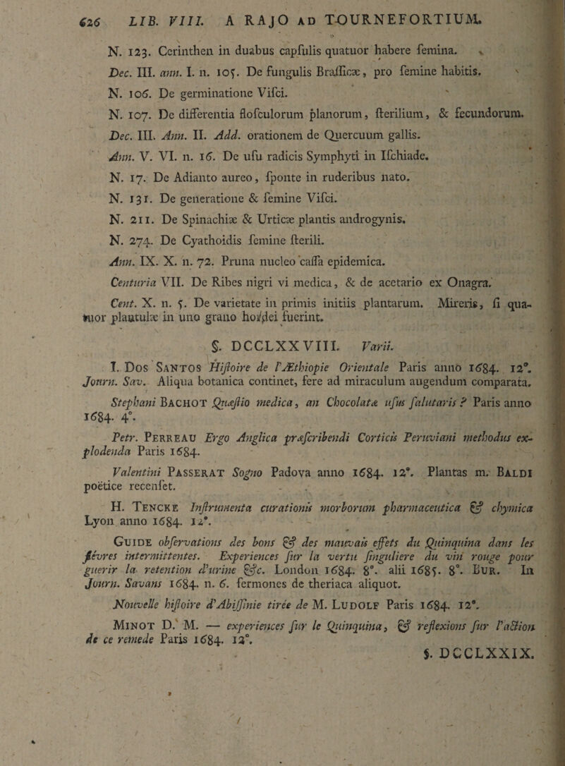 • \ > . N I N. 123. Cerinthen in duabus capfulis quatuor habere femina. Dec. III. ann. I. n. lof. De {ungulis Braificae, pro femine habitis. N. 106. De germinatione Vifci. N. 107. De differentia flofculorum planorum, fterilium, & fecundorum. Dec. III. Ann. II. Add. orationem de Quercuum gallis. Ann. V. VI. n. 16. De ufu radicis Symphytt in Ifchiade. N. 17. De Adianto aureo, fponte in ruderibus nato. N. 131. De generatione & femine Vifci. N. 2i 1. De Spinachiae & Urticae plantis androgynis. N. 274. De Cyathoidis femine fterili. Ann. IX. X. n. 72. Pruna nucleo cafla epidemica. Centuria VII. De Ribes nigri vi medica, & dc acetario ex Onagra. Cent. X. n. V De varietate in primis initiis plantarum. Mireris, Ci qua- Hior plaatulae in uno grano hordei fuerint» s. DCCLXXVIII. Varii. ' -' ^ \ ■ 1 - 1 ■'V;.J: .*• I, Dos Santos Hijloire de V JEthiopie Orientale Paris anno 1684. 12°. Jonrn. Sav. Aliqua botanica continet, fere ad miraculum augendum comparata, t - Stephani Bachot Qrucfio medica, an Chocolatd ufus fa lutaris ? Paris anno 1684- 4°- - , . r , Petr. Perreau Ergo Anglica prafcribendi Corticis Peruviani methodus ex~ plodenda Paris 1684- Valentini Passerat Sogno Padova anno 1684* J2*. Plantas m. BaldI poetice recenfet. H. Tencke Injlrumenta curationis morborum pharmaceutica & chymica Lyon anno 1684. » Guide obfervations des bons & des mauvais ejfets du Qiiinqnina dans les jievres intermittentes. Experiences fur la ver tu finguliere du viti rouge pour guerir la retention $ urine &c. London 1684- 8°- alii 1685. 8°* Bur. In Jonrn. Savans 1684. 11 • 6- fermones de theriaca aliquot. Nouvelle hijloire d'Abi/Jinie tiree de M. Ludolf Paris 1684. 12. Minot D. M. — experiences fur le Qiiinquina, refexions fur VaBion dc ce remede Paris 1684* 13°. $. DCCLXXIX.