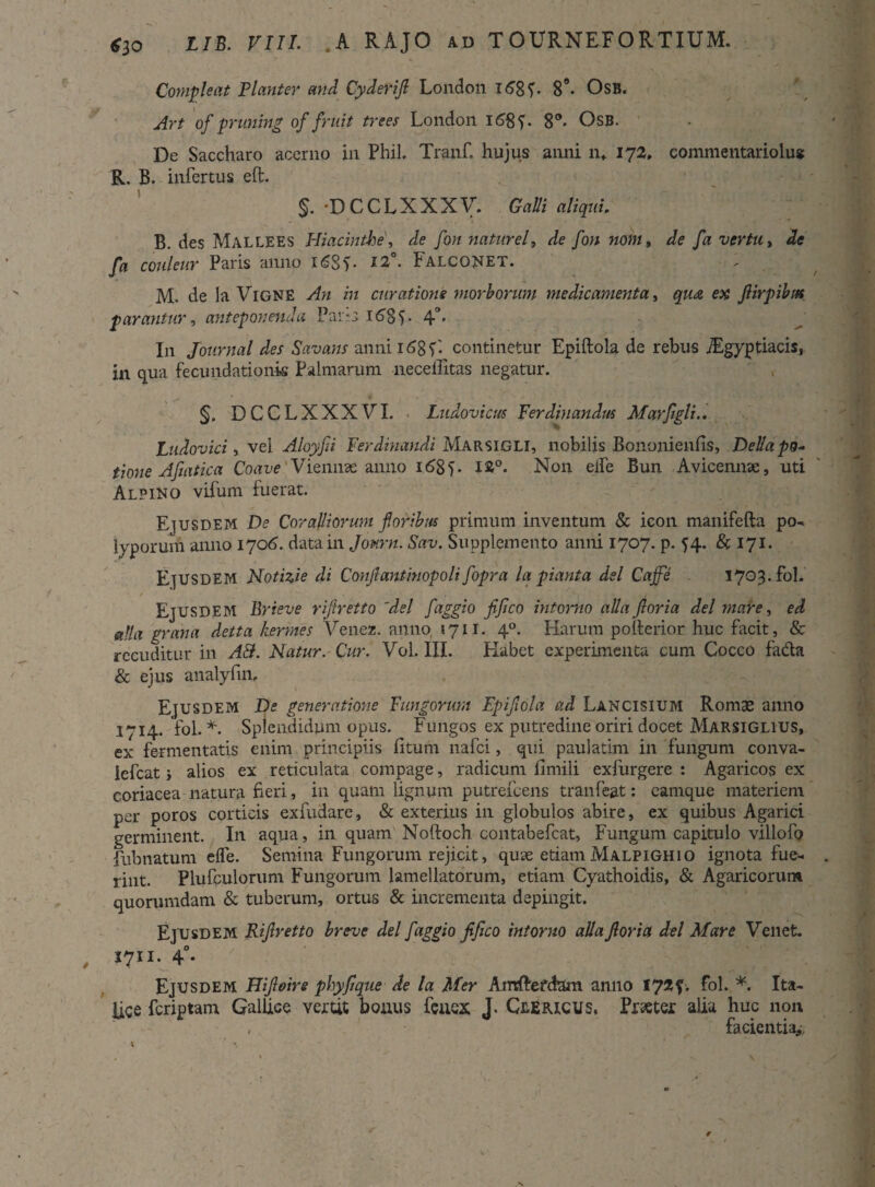 Compleat Planter and Cydefijl London i<58 V 8°- Osb. Art of pruning of fruit trees London 168 V 8°- Osb. De Saccharo acerno in Phil. Tranf. hujus anni n* 172» commentariolus R. B. infertus eft. §. D C C L X X X V. Galli aliqui. B. des Mallees Hiacinthe, de fon naturel, de fon noni, de fa vertu, de fa couleur Paris anno 16SV l2°- Falconet. M. de ia VlGNE An in curatione morborum medicamenta, qu& ex flirpibm parantur, anteponenda Par-3 168 V 4°- I11 Journal des Savans annii68V- continetur Epiftola de rebus /Egyptiacis, in qua fecundationk Palmarum neceilitas negatur. §. DCCLXXXVI. Ludovicus Ferdinandus Marflgli.. Ludovici, vei. Aloyfii Ferdinandi Marsigli, nobilis Bononienfis, Del/a po¬ tione Afuxtica Coave Viennae anno 168L N011 elfe Bun Avicennse, uti Alpino vifum fuerat. Ejusdem De Coralliorum floribus primum inventum & icon manifefta po¬ lyporum anno 1706. data in Jonrn. Sav. Supplemento anni 1707. p. ^4. & 171. Ejusdem Notizie di Conflantinopoli fopra la piant a dei Cajfe . 1703. fol. Ejusdem Brieve riflretto 'dei faggio flflco intorno alia flor ia dei mare, ed alia grana detta hermes Venez. anno 1711. 40. Harum polterior huc facit, & reeuditur in A&. Natur. Cur. Vol. III. Flabet experimenta cum Cocco fada & ejus analyfm. Ejusdem De generatione Fungorum Epiflola ad Lancisium Romae anno 1714. fol. *. Splendidum opus. Fungos ex putredine oriri docet Marsiglius, ex fermentatis enim principiis litum nafci, qui paulatim in fungum conva- iefcat j alios ex reticulata compage, radicum llmili exfurgere : Agaricos ex coriacea natura fieri, in quam lignum putrefeens tranfeat: eamque materiem per poros corticis exfudare, & exterius in globulos abire, ex quibus Agarici germinent. In aqua, in quam Noftoch contabefcat, Fungum capitulo villofo fubnatum elfe. Semina Fungorum rejicit, quse etiam Malpighio ignota fue¬ rint. Plufculorum Fungorum lamellatorum, etiam Cyathoidis, & Agaricorum quorumdam & tuberum, ortus & incrementa depingit. Ejusdem Riflretto breve dei faggio flflco intorno allafloria dei Mare Venet. 1711. 40. Ejusdem Flifloire phyflque de la Mer Ansftefdam anno 172?. fol. *. Ita¬ lice fcriptam GalUce vertit bonus fcaex J. Clericus, Praeter alia huc non , facientia*