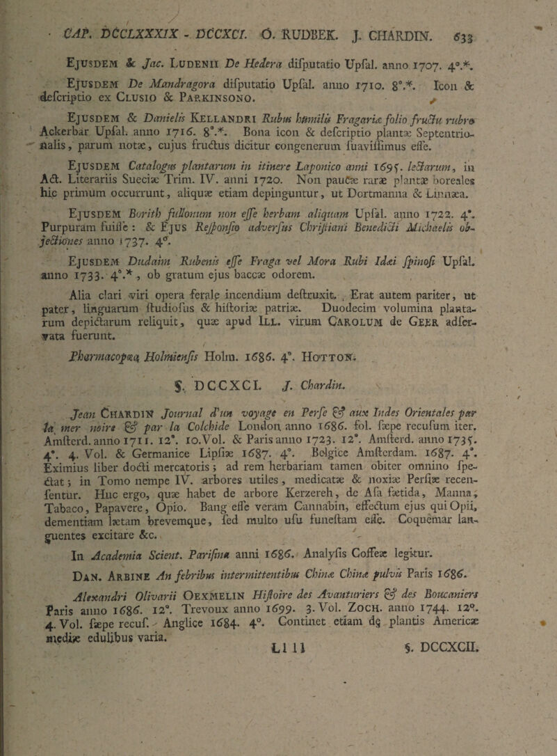 • CAP. DCCLXXX1X - DCCXCr. O. RUDBEK. J. CHARDIN. 533 Ejusdem & Jac. Ludenii De Hedera difputatio Upfal. anno 1707. 4®.*. Ejusdem De Mandragora difputatio Upfal. anno 1710. 8°.*. Icon & defcriptio ex Clusio & Parkinsono. ^ EjUSDEM & Danielis Kellandri Ritbm humilis Fragaruz folio fructu ',rubr» Ackerbar Upfal. anno 1716. 8°-*. Bona icon & defcriptio plantae Septentrio¬ nalis , parum notae, cujus frudus dicitur congenerum fuavilfimus elfe. Ejusdem Catalogus plantarum in itinere Laponico anni 169f. leBarum, in Ad. Literariis Sueciae Trim. IV. anni 1720. Non pauCae rarae plantae boreales hic primum occurrunt, aliquae etiam depinguntur, ut Dortmanna & Linnaea. Ejusdem Borith fullonum non ejfe herbam aliquam Upfal. ap.no 1722. 4*. Purpuram fuifle : & Ejus Rejponjio adverfns Chrijiiani Benedicli Mkhaelk ob- je&iOnes anno 1737. 4°. Ejusdem Dudahn Rubenis ejfe Fraga vel Mora Rubi Id&i fpinoji Upfal» anno 1733. 4°.* ., ob gratum ejus baccse odorem. Alia clari viri opera -ferale incendium deftruxit, . Erat autem pariter, ut pater, linguarum ftudiofus & hiltoriae patriae. Duodecim volumina planta¬ rum depidarum reliquit, quae apud III. virum CArolum de Geer adfer- vata fuerunt. fts9B V' J NB ' f V / \ * ■■'i Pharmacopola, Holmienjis Holm. 1586- 4°. Hottokt. s, DCCXCL J. Chardin. Jean Chardin Journal Jun voyage en Perfe & aux ludes Orientales par Ja mer no ire & par la Colchide London anno \6%6. fol. Repe recufum iter. Amftcrd. anno 1711. 12®. io.Vol. & Paris anno 1723. 12*. Amfterd. anno 1735. 4*. 4. Vol. & Germanice Lipfiae 1687. 4°- Belgice Amfterdam. 1687* 4*. Eximius liber dodi mercatoris; ad rem herbariam tamen obiter omnino fpe- dat; in Tomo nempe IV. .arbores utiles , medicatae & noxiae Perfiae recen- fentur. Huc ergo, quae habet de arbore Kerzereh, de Afa faetida. Manna, Tabaco, Papavere, Opio. Bang elfe veram Cannabin, effedum ejus qui Opii, dementiam laetam brevemque, fed multo ufu funeftam elfe. Coquemar lan¬ guentes excitare &c. In Academia Scierit. Parifim anni i6%6. Analyfis Coifeae legitur. ' ■ v r \ v, - A - Dan. Arbine An febribus intermittentibus China China pulvis Paris l68<£. Alexandri Olivarii OEXMELIN HiJIoire des Avanturiers & des Boise ani er-s Paris anno 1686. 12°. Trevoux anno 1699. 3. Vol. Zoch. anno 1744. 12?. 4. Vol. fsepe recuf. - Anglice 1684. 4°- Continet etiam d§ plantis America medie edulibus varia. _ un §. DCCXCII.
