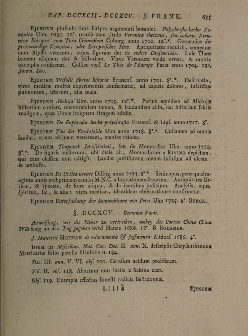 CAP. DCCXCII - DCCXCV. J, FRANK. Ejusdem plufcula funt fcripta argumenti botanici. Polychrejla herba Ve- ronica Uim. 1690. 12°. recufa cum titulo Veronica theizans, [eu coUatio Vera- nic<& Europe a cum Thea Chinenfmm Coburg. anno 1700. iz\*. Germanice die preistviirdige Veronica, oder Europ&ifches Thee. Antiquitates requirit, comparat cum Alyffo veterum, cujus figuram dat ex codice Diofcorideo. Inde Thex iconem aliquam dat & hiftoriam. Vires Veronicx valde ornat, & multis exemplis confirmat. Gallice verf. Le Thee de /’Europe Paris anno 1704. 12V Journ. Sav. Ejusdem Trifolii fibrini hijloria Francof. anno 1701. 8*-* De.fcriptio, vires medicae multis experimentis confirmatae, ad capitis dolores, infardus pulmonum, iderum, alia mala. Ejusdem AUeluja Ulm. anno 1709. 129.*. Parum equidem ad Alleluj* hiftoriam confert, memorabilem tamen, & laudandam alibi, dat hiftoriam febris malignae, quae Ulmae infignem ftragem edidit. Ejusdem De Euphrafia herba polychrejla Francof. & Lipf. anno 1717. 8*. Ejusdem Von der Flachsfeide Ulm anno 1718. 8***« Cufcutam ad omnia laudat, etiam ad luem veneream, menfes relides. Ejusdem Thaptiach Jerufchalmi, feti de Momordica Ulm. anno 1720, 8*.*. De figuris audorum, ubi male ait, Momordicam a Rivino depidam» qui eam clafTem non adtigit. Laudat potiflimum oleum infufum ad ulcera . & ambufta. Ejusdem De Urtica urente Diling. anno 1723. §*.*. Senis opus, penequadra- aginta annis poft primam eam in M.N.C. adnotationem fecutum. Antiquitates Ur¬ ticae, & fpecies, de flore aliqua, & de iconibus judicium. Analyfis, aqua* fpiritus, fal, & alia 5 vires medicae, identidem obfervationes confirmatae. Ejusdem Unterfuchung der Sonnenblume von Peru Ulm iy2f. 8°- Burck^ ' - §. DCCXCV. Germani Varii. Anweifimg, vtie die Eieber zu vertreiben, y»obey des Cortex China Chin.it Wuvkung an den Tag gegeben wird Hanau 16%6. 12°. B. Boehmer. J. Mauritii Hofman de odoramentis fujfimentis Altdorf. 16&6. 4*. Idem in Mifcellan. Nat. Cur. Dec. II. ann. X. defcripfit Chryfanthemum Matricariae folio petalis fiftulofis n. 184. Dec. III. ann. V. VI. obf. 100. Cerafum acidum proliferam» Vol. II. obf. 118- Abortum non facile a Sabina cieri. Obf 119. Exempla effedus funefti radicis Belladonn*.