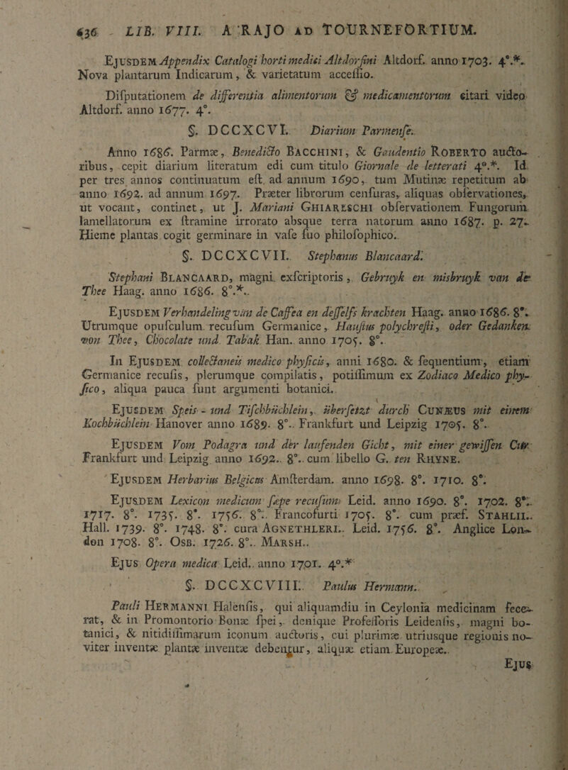 Ejusdem Catalogi horti medici Alt dor fini Altdorf. anno 1703. 4°.*- Nova plantarum Indicarum& varietatum acceilio. 1 Difputationem de differentia alimentorum & medicamentorum eitari videp Altdorf. anno 1677. 40. §. DCCXCVI. Diarium Parmenfe. 4 Aiino i£8$- Parmae, BenediBo Bacchini, & Gaudentia RoeerTO au<5to~ ribus, cepit diarium literatum edi cum titulo Giornale de letterati 4°.*. Id per tres annos continuatum eft. ad annum 1690, tum Mutinae repetitum ab anno 1692. ad annum 1697. Praeter librorum cenfuras,. aliquas obfervationes, ut vocant, continet, ut J. Mariani Ghiareschi obfervationem Fungorum lamellatorum ex ftramine irrorato absque terra natorum anno l687- p- 27^ Hieme plantas cogit germinare in vafe fuo philofophico.. §. DCCXCVII. Stephaniis Blancaard. Stephani Blancaard, magni, exfcriptoris, Gehruyk en mishruyk van de Thee Haag. anno 16%6. 8°**- Ejusdem Verhandeling viin de Caffea en deffelfs krachten Haag. anno l$8$• 8*. Utrumque opufculum recufum Germanice, Hauftus polychrejli, oder Gedankem mn Thee, Chocolate und Tahak Han. anno 1705. g°. I11 Ejusdem colleBaneis medico phyficis, anni 1680. & fequentiunr, etiam Germanice reculis, plerumque compilatis, potillimum ex Zodiaco Medico phy- ftcOi aliqua pauca funt argumenti botanici. I . Ejusdem Spe is - und Tifchbiichlein, uberfetzt durclj Cunjeus mit entem Kochbuchlein Hanover anno 1689. 8°- Frankfurt und Leipzig 1705. 8°- Ejusdem Vom Podagra und der laufenden Gicht, mit einer getviffen Citr Frankfurt und Leipzig anno 1692.. 8°- cum libello G. ten Rhyne. Ejusdem Herbarius Belgicas Amfterdam. anno 169$. 8°. i7ro. 8e* Ejus.dem Lexicon medicum ffpe recufiimi Leid. anno 1690. 8°. 1702. 8*1. I7X7* 8°- X73C 8*- 17)S. 8°7 Francofurti 170^. 8*- cum prsef. Stahlii.. Hali 1739. 8°. 1748- 8'- cura Agnethleri.. Leid. 175$. &\ Anglice Len~ idon 1708. 8°. Osb. 1726. 8°~ Marsh.. Ejus Opera medica Leid.. anno 17,01. 4°.* §. DCCXCVIIL. Paulus Hermann. Pauli Hermanni Halenlis, qui aliquamdiu in Ceylonia medicinam fecei- rat, & in Promontorio Bonae fpei, denique Profeiforis Leidenlis, magni bo¬ tanici, & nitidillimarum iconum auctoris , cui plurimas utriusque regionis 110- viter inventa; plantae inventae debentur, aliquae etiam Europeae.. Ejus t