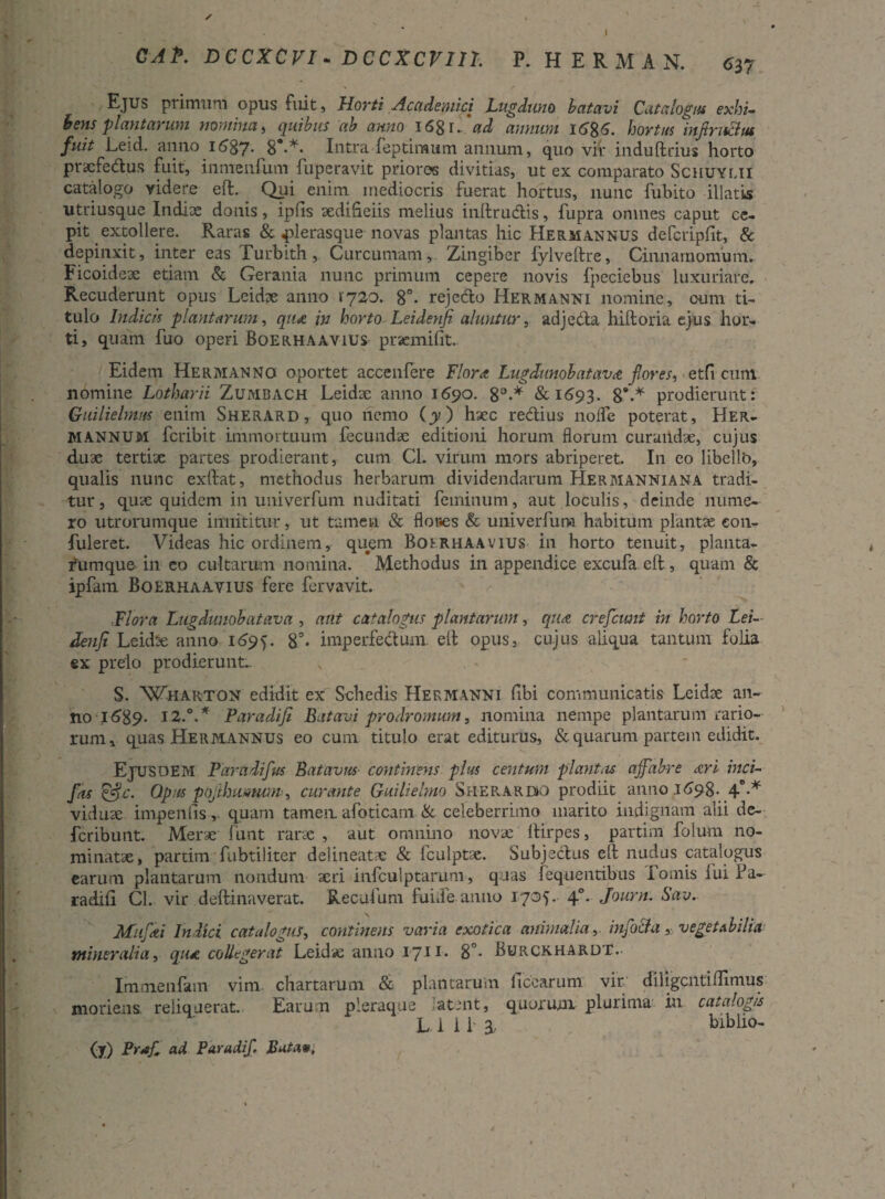 CAP. DCCXCVI - DCCXCVin. P. HERMAN. <>37 Ejus primum opus fuit, Horti Academici Lugduno b at avi Catalogus exhi¬ bens plantarum nomina, quibus ab anno 1 <58 r. 'ad annum J.6%6. hortus mjtruclus fuit Leid. anno if>87* 8°-** Intra feptimum annum, quo vir induftrius horto pracfe&us fuit, inmenfum fupcravit prioros divitias, ut ex comparato Schuylii catalogo videre eft. Qpi enim mediocris fuerat hortus, nunc fubito illatis utriusque Indiae donis, ipfis aedificiis melius inftruclis, fupra omnes caput ce¬ pit extollere. Raras & «plerasque novas plantas hic Hermannus defcripfit, & depinxit, inter eas Turbith , Curcumam, Zingiber fylveftre, Cinnamomum. Ficoideae etiam & Gerania nunc primum cepere novis fpeciebus luxuriare. Recuderunt opus Leidae anno 1720. 86- rejctfto Hermanni nomine, cum ti¬ tulo Indicis plantarum, qiut in horto Leidenfi aluntur, adjecta hiltoria ejus hor¬ ti, quam fuo operi Boerhaavius prsemifiit. Eidem Hermanno oportet accenfere Flora Lugdunobatava flores^ etfi cum nomine Lotharii Zumbach Leidae anno 1690. 8°.* &1693. 8’.* prodierunt: Guilielrnus enim Sherard, quo nemo (y) haec redius nofle poterat, Her- mannum fcribit immortuum fecundae editioni horum florum curandae, cujus duae tertiae partes prodierant, cum Cl. virum mors abriperet. In eo libello, qualis nunc exlfat, methodus herbarum dividendarum Hermanniana tradi¬ tur , quae quidem in univerfum nuditati feminum, aut loculis, deinde nume¬ ro utrorumque innititur, ut tamen & flor.es & univerfum habitum plantae con- fuleret. Videas hic ordinem, quem Boerhaavius in horto tenuit, planta- fumque in eo cultarum nomina. Methodus in appendice excufa eft , quam & ipfam Boerhaavius fere fervavit. ■Flora Lugdunobatava , ailt catalogus plantarunt, qua crefcimt in horto Lei- denji Leidse anno 1695. 8°- imperfedum eft opus, cujus aliqua tantum folia ex prelo prodierunt- S. 'Wharton edidit ex Schedis Hermanni fibi communicatis Leidae an¬ no 1589- 12.°.* Paradifi Batavi prodromum, nomina nempe plantarum rario¬ rum, quas Hermannus eo cum titulo erat editurus, & quarum parcein edidit. EjUSOEM Farddifus Batavus continens plus centum flant iis affabre ari inci- fas &.c. Opus pojthmmm ^ curante Guilielmo Sherardk) prodiit anno .1698- 4°-* viduae impenfis y quam tamen afoticam & celeberrimo marito indignam alii de- feribunt. Merae funt rarae , aut omnino novae ftirpes, partim folum no¬ minatae, parum fubtiliter dei ineat ae & fculptae. Subjectus eft nudus catalogus earum plantarum nondum aeri infculptanim, quas fequentibus I ornis lui fa- radili Cl. vir deftinaverat. Recufum fuide anno 1705. 40. Journ. Sav. Miifai Indici catalogus, continens varia exotica animalia, injbcla, veget Ab i lia mineralia, qua collegerat Leidve anno 1711-. 8°* Burckhardt. Immenfam vim- chartarum & plantarum ficearum vir. diligentiftimus moriens reliquerat. Earum pleraque atent, quorum plurima in catalogis L.iiia- blbiio- (y) Prag ad Par udif Butae,