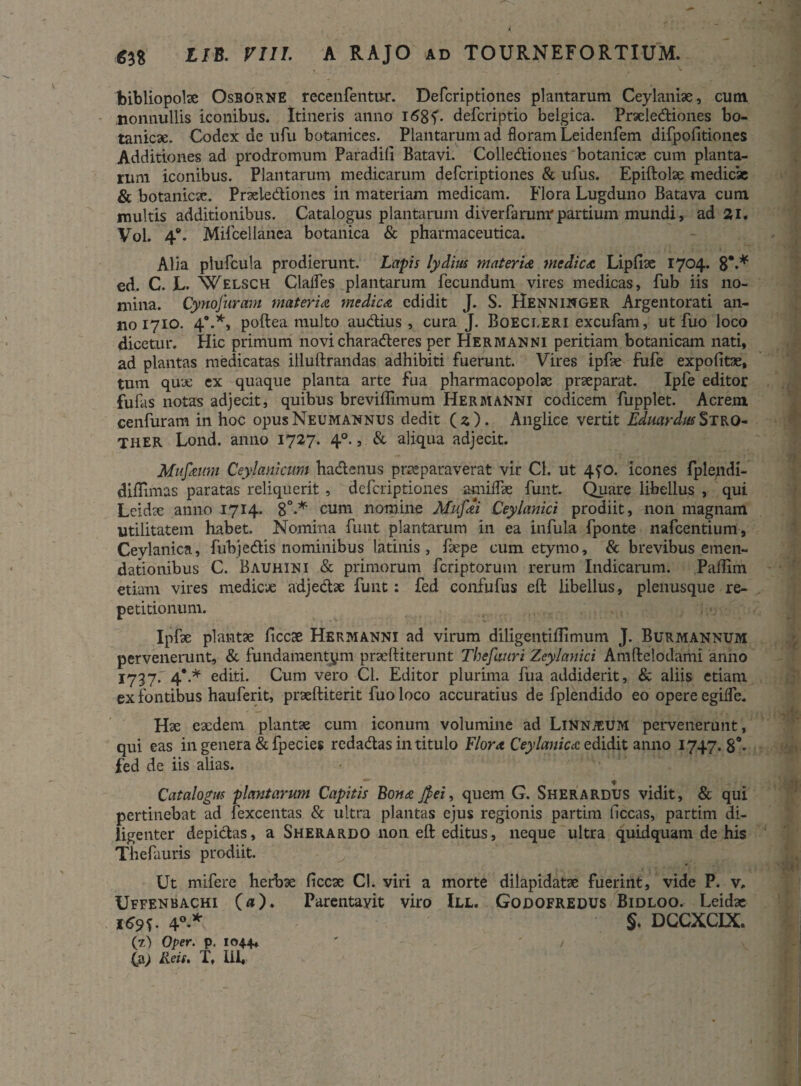 bibliopolae Osborne recenfentur. Defcription.es plantarum Ceylaniae, cum nonnullis iconibus. Itineris anno iSgf- defcriptio belgica. Praelediones bo- tanicae. Codex de ufu botanices. Plantarum ad floram Leidenfem difpofitiones Additiones ad prodromum Paradili Batavi. Collediones botanicae cum planta¬ rum iconibus. Plantarum medicarum defcriptiones & ufus. Epiftolae medicae & botanicae. Praelediones in materiam medicam. Flora Lugduno Batava cum multis additionibus. Catalogus plantarum diverfarunrpartium mundi, ad 21. Vol. 4°. Mifcellanca botanica & pharmaceutica. Alia plufcula prodierunt. Lapis lydirn materia medica Lipfiae 1704. 8*** ed. C. L. Welsch Clalfes plantarum fecundum vires medicas, fub iis no¬ mina. Cynofuram materia medica edidit J. S. Henninger Argentorati an¬ no 1710. 4*.*, poftea multo audius, cura J. Boecleri excufam, ut fuo loco dicetur. Hic primum novi charaderes per Hermanni peritiam botanicam nati, ad plantas medicatas illuftrandas adhibiti fuerunt. Vires ipfse fufe expolitae, tum quae ex quaque planta arte fua pharmacopolae praeparat. Ipfe editor filias notas adjecit, quibus breviffimum Hermanni codicem fupplet. Acrem cenfuram in hoc opusNeumannus dedit (2). Anglice vertit EdmrdrnStro- THER Lond. anno 1727. 40., & aliqua adjecit. Mufanm Ceylanicum hadenus praeparaverat vir Cl. ut 4?o. icones fplepdi- diilimas paratas reliquerit , defcriptiones amiffae funt. Quare libellus , qui Lcidae anno 1714. 8°-* cum nomine Mufai Ceylanici prodiit, non magnam utilitatem habet. Nomina funt plantarum in ea infula fponte nafcentium, Cevlanica, fubjedis nominibus latinis , faepe cum etymo, & brevibus emen¬ dationibus C. Bauhini & primorum fcriptorum rerum Indicarum. Paflim etiam vires medicae adjedae funt: fed confufus eft libellus, plenusque re¬ petitionum. Ipfae plantae ficcae Hermanni ad virum diligentillimum J. Burmannum pervenerunt, & fundamentum praeftiterunt Thefmri Zeylanici Amftelodami anno 1737. 4*.* editi. Cum vero Cl. Editor plurima fua addiderit, & aliis etiam ex fontibus hauferit, praeftiterit fuo loco accuratius de fplendido eo opere egilfc. Hae eaedem plantae cum iconum volumine ad Linnjeum pervenerunt, qui eas ingenera &fpecies redadas in titulo Flora Ceylanica edidit anno 1747.8*. fed de iis alias. Catalogus plantarum Capitis Bona J}ei, quem G. SherARDUS vidit, & qui pertinebat ad fexcentas & ultra plantas ejus regionis partim liceas, partim di¬ ligenter depidas, a Sherardo non eft editus, neque ultra quidquam de his Thefauris prodiit. Ut mifere herbae ficcae Cl. viri a morte dilapidatae fuerint, vide P. v. Uffenbachi («). Parentavit viro III. Godofredus Bidloo. Leidae 169u 40.* §. DCCXCIX. (z) Over. p. 104.4* ' ' /