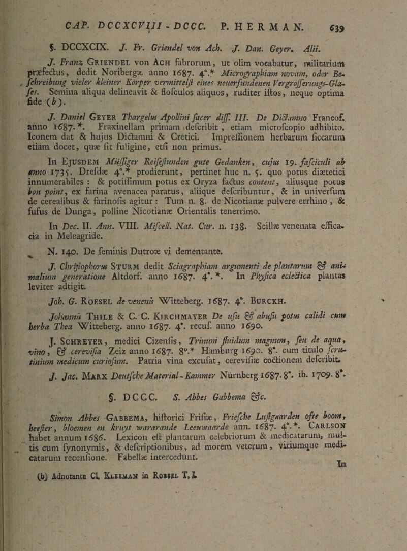 619 CAT. D CC XCVl^JI - DCCC. P.HERMAN. §• DCCXCIX. J. Fr. Griendel von Ach. J. Dan. Geyer« Alii. J. Franz Griendel von Ach fabrorum, ut olim vocabatur, militarium praefedus, dedit Noribergx anno 1687. 4°-* Micrographiam novam, oder Be- , fchreibung vieler hiemer Korper vermittelfl eines neuerfundenen Vergrofferungs-Gla- fer. Semina aliqua delineavit & flofculos aliquos, ruditer iftos, neque optima fide ( b ). J. Daniel Geyer Thargelus Apollini fucer dijf. III. De DiSlamno Francof. anno i<587* *• Fraxineilam primam defcribit , etiam microfcopio adbibito. Iconem dat & hujus Didamni & Cretici. Impreilionem herbarum ficcarum etiam docet, quse fit fuligine, etfi non primus. In Ejusdem Miijfiger Reifejlunden gute Gedanken, cujus 19. fafciculi ab anno 1735. Drefdae 40.* prodierunt, pertinet huc n. f. quo potus diaetetici innumerabiles : & potiilimum potus ex Oryza fadus conterit, aliusque potus bon point, ex farina avenacea paratus, aliique defcribuntur, & in univerfum de cerealibus & farinofis agitur: Tum n. 8- de Nicotianae pulvere errhino , & fufus de Dunga, polline Nicotianse Orientalis tenerrimo. In Dec. II. Ann. VIII. Mifcell. Nat. Cur. n. 138. Scillae venenata effica* cia in Meleagride. N. 140. De feminis Dutrote vi dementante. J. Chriftophorus Sturm dedit Sciagraphiam argumenti de plantarum & ani¬ malium generatione Altdorf. anno 1687* 4** *• Iu Fhyfica ecle&ica plantas leviter adtigit. Joh. G. Roesel de venenis Witteberg. K587* 4** Burckh. Johannis Thile & C.'C. Kjrchmayer De ufu & abufu potus calidi cum herba Thea Witteberg. anno 1687. 4** recu£ anno 1690. J. Schreyer, medici Cizenfis, Trinum fluidum magnum, feti de aqua, vino, £5? cerevifia Zeiz anno 1687. 8°-* Hamburg 1690. 8*- cum titulo fera- tinium medicum curiofum. Patria vina excufat, cerevifia: codionem defcribit» J. Jac. Marx DeutfcheMaterials Kammer Niimberg i<587* 8** ib» 1709. 8*> ' ’ . / §. DCCC. S. Abbes Gabbema &c. Simon Abbes Gabbema, hiftorici Frifiae, Friefche Luftgaarden ofte boomr heefler, bloemen en kruyt wararande Leeuwaarde ann. 1(587* 4°* *• Carlson habet annum 1 <586. Lexicon efi: plantarum celebriorum & medicatarum, mul¬ tis cum fynonymis, & deferiptionibus, ad morem veterum, viriumque medi¬ catarum recenfione. Fabellae intercedunt. In (b) Adnotante Cl, Ulbeman in Rqisel