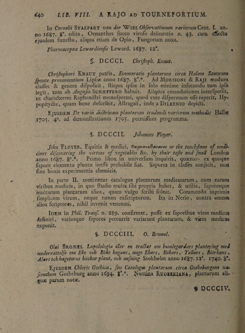 In Cornelii Stalpart van der WlEL Obfervcitionwn rariorum Cent. I. an¬ no 1687- 8*. edita, Oenanthes fucco virofo delineatio n. 43. cura eflfedu ejusdem funefto, aliqua etiam de Opio, Fungorum noxa. Tharmacopm Lewardienjis Leward. 1687. 12*. §. D C C CI. jChriJloph. Knaut. Chrijiophori Rnaut patris. Enumeratio plantarum circa Halant Saxonem fponte provenientium Lipfise anno 1687. 8-*. Ad Morisoni & Raji modum clalfes & genera difpofuit, ftirpes ipfas in folo minime infecundo tum ipfc legit, tum ab Augujio Schjeffero habuit. AliqUns emendationes interfperfit, ut charaderem Raphaniftri monofpermi, quod vere difpermum eflereperit, Hy- popitydis, quam bene deferibit, Aftragali, inde a Dileenio depidi. Ejusdem De variis do&rinam plantarum tradendi variorum methodis Hallse 1705. 40. ad demonitrationes 1705. peuniffum programma. §. D C C C11. Johannes Floyer. Johi Floyer, Equitis & medici, VctauaxoSet-rcivot or the touchfione of medE cines difcovering the virtues of vegetables &c. by thsir tajle and fmell London anno 1687. 8°*** Primo libra in univerfum inquirit, qusenar,-- ex quoque fapore elementa plantae ineife probabile fiat. Sapores in clalfes conjicit, non fine bonis experimentis chemicis. In parte II. continetur catalogus plantarum medicatarum , cum earum viribus medicis, in quo ftudio multa.fibi propria habet, & utilia, faporesque multarum plantarum alios, quam vulgo feribi foleat. Commendo inprimis fimplicem virum, neque tamen exferiptorem. Ita in Nerio, contra omnes alios feriptores , nihil invenit venenati. Idem in Phil. Tranf. n. 289. confirmat, poflfe ex faporibus vires medicat definiri, variosque fapores percurrit variarum plantarum, & vires medicas exponit. §. D C C C111. 0. Bromel. { ^ t Olai Bromel Lupolologia eller en tra&at om humlegardars piant er ing med underriittelfe om Eke och Bcke hagans, unge Ekars, Bohars, • Tali ars , Bidrkans , Alars och hagetorns hackar piant, och anfning Stokholm anno 1687.I2°. 1740. 8*« Ejusdem Chloris Gothica, [eu Catalogus plantarum circa. Gotheburgum na* fcentium Gotheburg anno 1694. Nomina Rudbekuna, plantarum ali* $u3e parum notae. * pcccm \ i