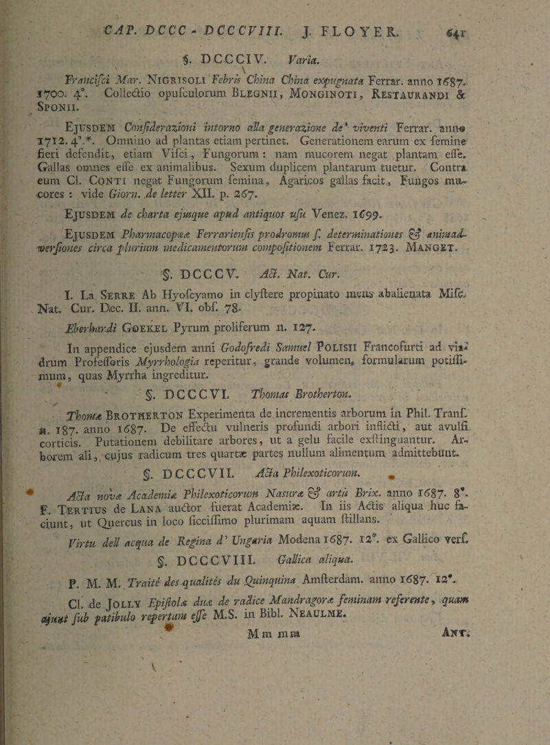 GAP. DCCC - DCCCVIII. J. FLOYER. «+r * *Nk’ / . $. D C C CIV. Varia. . . ' . \ Vrancifci Mar. Nigrisoli Febris China China exputata Ferrar. anno 1687* 1700. 40. Colle&io opufculorum Blegnii, Monginoti, Restaurandi & Sponii. EjtrsDEM Cnnjiderazioui intorno alia generazione de'viventi Ferrar. anno 1712. 4’.*. Omnino ad plantas etiam pertinet. Generationem earum ex femine fieri defendit, etiam Vifci-, Fungorum: nam mucorem negat plantam efle. Gallas omnes elfe ex animalibus. Sexum duplicem plantarum tuetur. Contra eum Cl. Conti negat Fungorum femina, Agaricos gallas facit. Fungos mu¬ cores : vide Giorn. de letter XII. p. 267. Ejusdem de charta ejusque apud antiquos ufu Venez. 1C99. Ejusdem Pharmacopcea Ferrarienfis prodromus f. determinationes & anhuadU werjiones circa plurium medicamentorum compojitionem Ferrar. 1723. Manget. §. DCCCV. AB. Nat. Cur. I. La Serre Ab Hyofcyamo in clyflere propinato mens abalienata Mifc, Nat. Cur. Dec. II. ann. VI. obf. 78- Eberkardi Goekel Pyram proliferum 11. 127. I11 appendice ejusdem anni Godofredi Samuel PoLlSU Francofurti ad vi*'* drum Profefforis Myrrhologia reperitur, grande volumen, formularum potiilh mum, quas Myrrha ingreditur. §. DCCCVI. Thonuu Erotherton. s f ThomA Brotherton Experimenta de incrementis arborum in Phil. Tranf. a. 187- anno 1687. De ejffedtu vulneris profundi arbori inflidti, aut avulfi corticis. Putationem debilitare arbores, ut a gelu facile exftingnantur. Ar¬ borem ali, cujus radicum tres quartae partes nullum alimentum admittebunt. §. DCCCVII. ABa Philexoticorum. m Acia nova Academia Philexoticorum Nasura. & artis Erix. anno 1687- 8*- F. Tertius de Lana audior fuerat Academiae. In iis Aciis aliqua huc fa¬ ciunt , ut Quercus in loco ficciffimo plurimam aquam ftillans. Virtu dell aequa de Regina d’ Ungaria Modcna 1^87. 12*. ex Gallico ver£ §. DCCCVIII. Gallica aliqua. P. M. M. Praite des qualites du Quinquina Amfterdam. anno 1687* ^ . Cl. de Jolly EpiJloU dudt de radice Mandragora: feminam referente, quam eymt fub patibulo repertum ejfe M.S. in Bibi. Neaulme. ; M m xnm Ant;