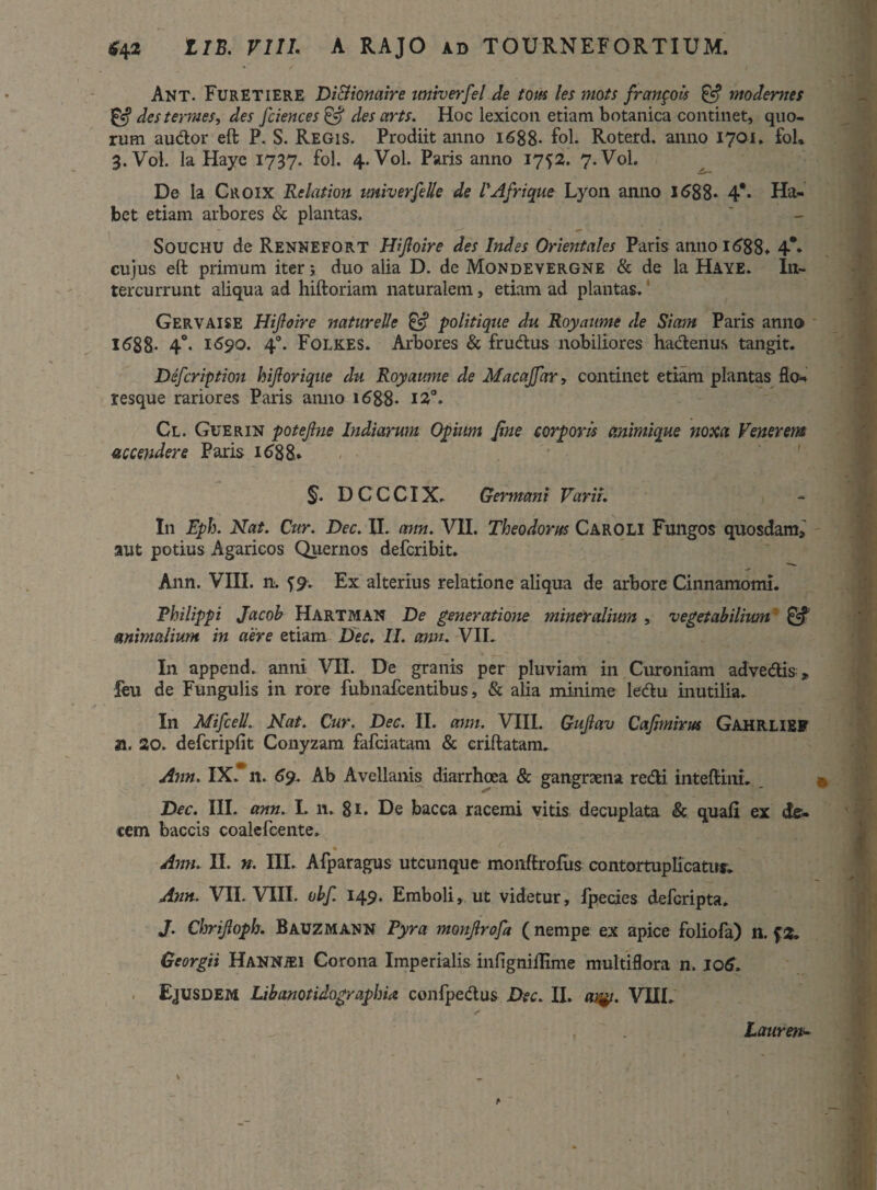 Ant. FurETIERE Di&ionaire miverfel de tom les mots francois & modemes & des termes, des Jciences& des arts. Hoc lexicon etiam botanica continet, quo¬ rum audior eft P. S. Regis. Prodiit anno 1688- fol. Roterd. anno 1701. fol» 3. Vol. Ia Haye 1737. fol. 4.V0I. Paris anno 1752. 7.V0I. De la Citoix Relation univerfelle de PAfrique Lyon anno 1688* 4** Ha¬ bet etiam arbores & plantas. Souchu de Rennefort Hifioire des Indes Orientales Paris anno 16$8* 4*» cujus eft primum iter; duo alia D. de Mondevergne & de la Haye. In¬ tercurrunt aliqua ad hiftoriam naturalem, etiam ad plantas. Gervaise Hijloire natureUe & politique du Royaume de Siam Paris anno 1688. 4°. 1S90. 40. Folkes. Arbores & frudtus nobiliores hactenus tangit. Defcription hifiorique du Royaume de Macajfar, continet etiam plantas flo-, resque rariores Paris anno 16^88* I2°* Cl. Guerin potejlne ludiarum Opium fine corporis animique noxa Venerem accendere Paris 1688» §. D C C CIX. Germani Varii, In Eph. Nat. Cur. Dee. II. ann. VII. Theodorus Caroli Fungos quosdam, aut potius Agaricos Quernos deferibit. Ann. VIII. n. f9. Ex alterius relatione aliqua de arbore Cinnamomi. Philippi Jacob Hartman De generatione mineralium , vegetabilium & animalium in aere etiam Dee. II. ann. VII. In append. anni VII. De granis per pluviam in Curoniam adve&is , feu de Fungulis in rore fubnafcentibus, & alia minime ledtu inutilia. In Mifcell. Nat. Cur. Dee. II. ann. VIII. Gufiav Cafimirus Gahrlief 21. 20. defcriplit Conyzam fafeiatam & criftatam. Ann. IX. n. 69, Ab Avellanis diarrhoea & gangraena redii inteftini. Dec. III. ann. I. n. 81. De bacca racemi vitis decuplata & quali ex de¬ cem baccis coalefcente» * ■ _a. * MI B Ann. II. n. III. Afparagus utcunque monfirofus contortuplicatur. Ann. VII. VIII. vbf. 149. Emboli, ut videtur, fpecies deferipta. J. Chrijloph. Bauzmann Pyra monfirofa ( nempe ex apice foliofa) n. f2. Georgii Hannjei Corona Imperialis inligniilime multiflora n. 106. Ejusdem Libanotidographia confpedtus Dec. II. ar^i. VUL Laurens