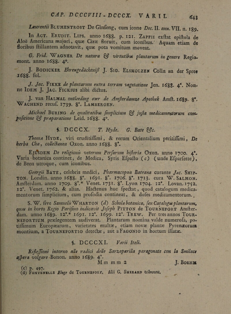 CAP. DCCCVIII - DCCCX. VARII. <$4J Laurentii Blumentrost De Ginfeng, cum icone Dec. II. ann. VII. n. 189, I11 Act. Erudit. Lips. anno 1688. p. izi. Zapfii exftat epiftola de Aloe Americana majori, quae Cizae floruit, cum iconibus.' Aquam etiam de floribus ftillantem adnotavit, quae pota vomitum moveat. G. Frid. Wagner De natura & virtutibus plantarum in gener e Regio- mont. anno 1688* 4°. J. Bodicker Ehrengedachtnif J. Sig. Elsholzem Colin an der Spree 1688- fol. J. Jac. Fikke de plantarum extra terram vegetatione Jen. 1688- 4*. N011* ne Idem J. Jac. Fickius alibi di&us. J. van Halmal ontleeding owr de Amjlerdamze Apothek Amft. 1689. 8** Wachend recuf. 1739. 8°- Lambergen. Michael Buring de qualitatibus fimplicium & jujla medicamentorum conu pofitione & pr<tparatione Leid. 168 8« 4°. $. DCCCX. T. Hyde. G. Bate &c. TIioma Hyde, viri eruditiflimi, & rerum Orientalium peritiftimi, De herba Cha, colle&anea Oxon. anno 1688. 8*. Eji^dem De religionis veterum Per far um hijlcria Oxon. anno 1700. 4*. Varia botanica continet, de Medica, Syris Efpafto (c) (unde Efparfette), de Been utroque, cum iconibus. Georgii Bate , celebris medici, Pharmacopoea Bateana curante Jac. Ship- TON. Londin. anno i6§8- 8°. 1691. 8°. 1706. 8*. 1713. cura W. Salmon. Amfterdam. anno 1709. 8°.* Venet. 1731. 8°- Lyon 1704. 12*. Lovan. 1752. 12°. Venet. 1762. & alias. Hadtenus huc fpedat, quod catalogum medica¬ mentorum fimplicium, cum profodia contineat, & dofes medicamentorum., S. W. five Samuelis Wharton (d) Schola botanica, feu Catalogus plantarunt, quas in horto Regio Parifino indicavit Jofeph Pitton de Tournefort Amfter¬ dam. anno 1689. 12*.* 1691. 12°. 1699. 12°. Trew. Per tres annos Tour- nefortium praelegentem audiverat. Plantarum nomina valde numerofa, po- tiffimum Europaearum, varietates multae, etiam novae plantae Pyrenaeorum montium, a Tournefortio detedae , aut aFagonio in hortum illatae. §. DCCCXI. Varii Itali. Rijlejjioni intorno alie radici delle Sarzaparilla paragonate con la Smilace ajpera volgare B011011. anno 1689- 4°* M m m m 2 J. Boehm (c) p. 497. (d) Fontenellu Eloge de Tournefort. Alii G. Suexard tribuunt.