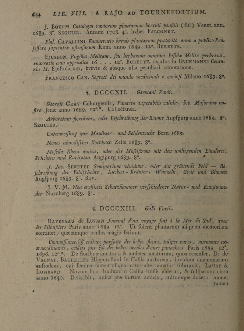 J. Boehm Catalogus rariorum plantarum hortuli penflis (fui) Venet. an.ru l6'89* 8°- Seguier. Annum 1708- 4°* habet Falconet. Phil. Cava^lini Enumeratio brevis plantarum proterito anno a publico Ero» fejfore Japientidi oflenfarum Rom. anno 1689* 12°. Burette. Ejusdem Pugillus Melitam, feu herbarum omnium Infula Melita perbrevis, enarratio cum appendice 16 . . . 12°. Burette, reculus in Brurmanni Centu- ria 11. Epiftolarum, brevis & absque ulla peculiari adnotatione. Frakcesco Can. Segreti dei mundo medicinali e curiofi Milana 1689* 8®*- * • $ t , ' ; V * * ~ « ■ 'i • ' t / • • ’ - §. DCCCXII. Germani Varii. 'V' * ” , (feorpii Grav Coburgenfis, Panacea vegetabilis calida, feu Majorema no* fra Jenx°anno i689* I2°*. Collectanea.. Arboretum floridum., oder Befchreibung der Biiurne Aupfpurg anno 1689. 8°« Seguier.- Unteriveifaig zur Maulbeer- und Seidenzucht Bern 1689- jMeues abnodifches Kochbuch Zellc 1689* 8°* Mofella Rheni amica, oder der Mofeljlrom mit den umliegenden Laiidcrnd, Mrtichten und Raritiiten Augfpurg 16B9. 8°~ J. Jac. Sl-NFTEL Seminarium vividum, oder das griinende Feld — Be- fchreibung der Peldfriichte , Kiichen - Kriniter, IVurzeln , Gras und Blumen. Augfpurg 1689* 8’* Riv. J. V. JV1. Neu ero ffne te Schatzkammer verfchiedener ‘Natur- und Kunjlmin*- der Ntirnberg 1689. 8°- §. D CCCXIII. Galli Varii:. • 1 r RaveneaU de LussaN Journal dyun voyage fait a la Mer du Sud, aveci les Flibujriers Paris anno 1689. Ut folent plantarum aliquam memorianu «ontinet ,* quceGunque oculos magis feriunt.- Connoiffance & culture parfaite des belles fleurs, tulipes rares, anemones ex* traordinaires, oeillets jins & des belles oreilles dlours panachies Paris 1689. 12°. J696. 120.*. De floribus'amator ,* & amicus amatorum, quos reoenfet, D: de Valnai, Bachelier Hippocaftani in Gallia audior em, invidum anemonarurn '«uftodem , cui femina-tamen'aliqua catus alter amator fubtraxit, Laure. & Lombard. Novum hoc Rudium in Gallia fuilfe videtur, & tuliparum circa anno 1640. Defcribit., unice’ pro florum- amicis , cultumque docet: monet tamen;